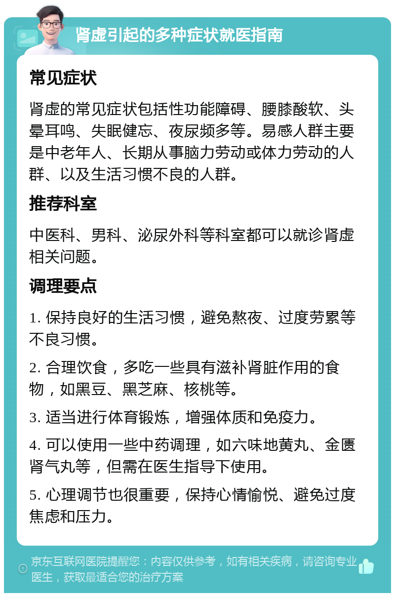 肾虚引起的多种症状就医指南 常见症状 肾虚的常见症状包括性功能障碍、腰膝酸软、头晕耳鸣、失眠健忘、夜尿频多等。易感人群主要是中老年人、长期从事脑力劳动或体力劳动的人群、以及生活习惯不良的人群。 推荐科室 中医科、男科、泌尿外科等科室都可以就诊肾虚相关问题。 调理要点 1. 保持良好的生活习惯，避免熬夜、过度劳累等不良习惯。 2. 合理饮食，多吃一些具有滋补肾脏作用的食物，如黑豆、黑芝麻、核桃等。 3. 适当进行体育锻炼，增强体质和免疫力。 4. 可以使用一些中药调理，如六味地黄丸、金匮肾气丸等，但需在医生指导下使用。 5. 心理调节也很重要，保持心情愉悦、避免过度焦虑和压力。