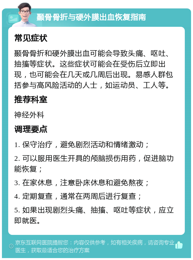 颞骨骨折与硬外膜出血恢复指南 常见症状 颞骨骨折和硬外膜出血可能会导致头痛、呕吐、抽搐等症状。这些症状可能会在受伤后立即出现，也可能会在几天或几周后出现。易感人群包括参与高风险活动的人士，如运动员、工人等。 推荐科室 神经外科 调理要点 1. 保守治疗，避免剧烈活动和情绪激动； 2. 可以服用医生开具的颅脑损伤用药，促进脑功能恢复； 3. 在家休息，注意卧床休息和避免熬夜； 4. 定期复查，通常在两周后进行复查； 5. 如果出现剧烈头痛、抽搐、呕吐等症状，应立即就医。