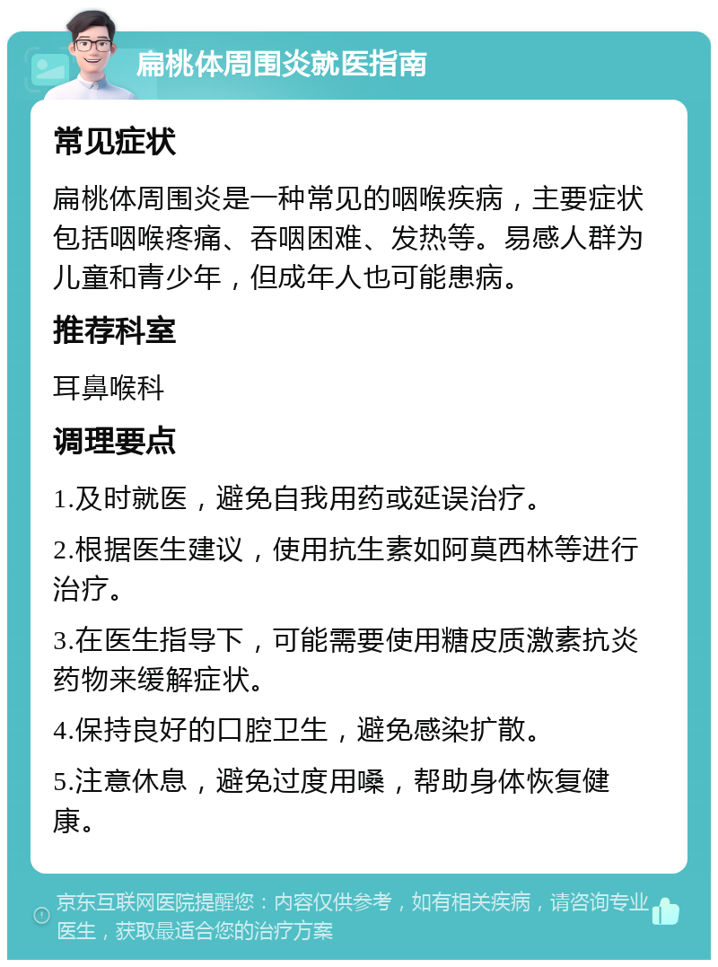 扁桃体周围炎就医指南 常见症状 扁桃体周围炎是一种常见的咽喉疾病，主要症状包括咽喉疼痛、吞咽困难、发热等。易感人群为儿童和青少年，但成年人也可能患病。 推荐科室 耳鼻喉科 调理要点 1.及时就医，避免自我用药或延误治疗。 2.根据医生建议，使用抗生素如阿莫西林等进行治疗。 3.在医生指导下，可能需要使用糖皮质激素抗炎药物来缓解症状。 4.保持良好的口腔卫生，避免感染扩散。 5.注意休息，避免过度用嗓，帮助身体恢复健康。