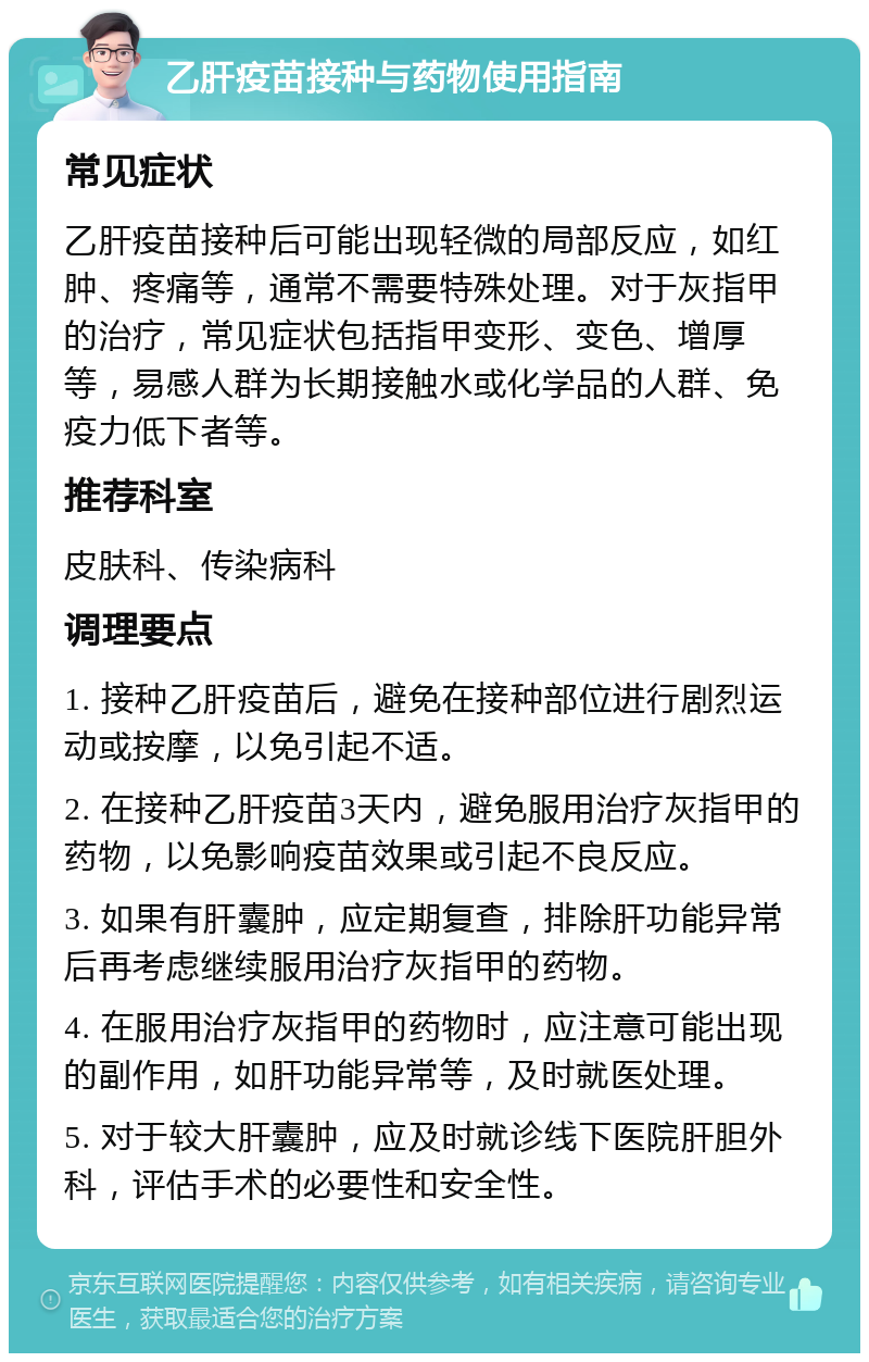 乙肝疫苗接种与药物使用指南 常见症状 乙肝疫苗接种后可能出现轻微的局部反应，如红肿、疼痛等，通常不需要特殊处理。对于灰指甲的治疗，常见症状包括指甲变形、变色、增厚等，易感人群为长期接触水或化学品的人群、免疫力低下者等。 推荐科室 皮肤科、传染病科 调理要点 1. 接种乙肝疫苗后，避免在接种部位进行剧烈运动或按摩，以免引起不适。 2. 在接种乙肝疫苗3天内，避免服用治疗灰指甲的药物，以免影响疫苗效果或引起不良反应。 3. 如果有肝囊肿，应定期复查，排除肝功能异常后再考虑继续服用治疗灰指甲的药物。 4. 在服用治疗灰指甲的药物时，应注意可能出现的副作用，如肝功能异常等，及时就医处理。 5. 对于较大肝囊肿，应及时就诊线下医院肝胆外科，评估手术的必要性和安全性。