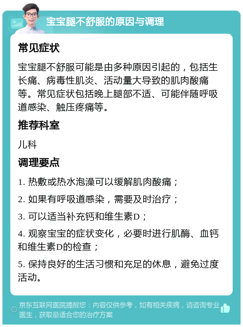 宝宝腿不舒服的原因与调理 常见症状 宝宝腿不舒服可能是由多种原因引起的，包括生长痛、病毒性肌炎、活动量大导致的肌肉酸痛等。常见症状包括晚上腿部不适、可能伴随呼吸道感染、触压疼痛等。 推荐科室 儿科 调理要点 1. 热敷或热水泡澡可以缓解肌肉酸痛； 2. 如果有呼吸道感染，需要及时治疗； 3. 可以适当补充钙和维生素D； 4. 观察宝宝的症状变化，必要时进行肌酶、血钙和维生素D的检查； 5. 保持良好的生活习惯和充足的休息，避免过度活动。