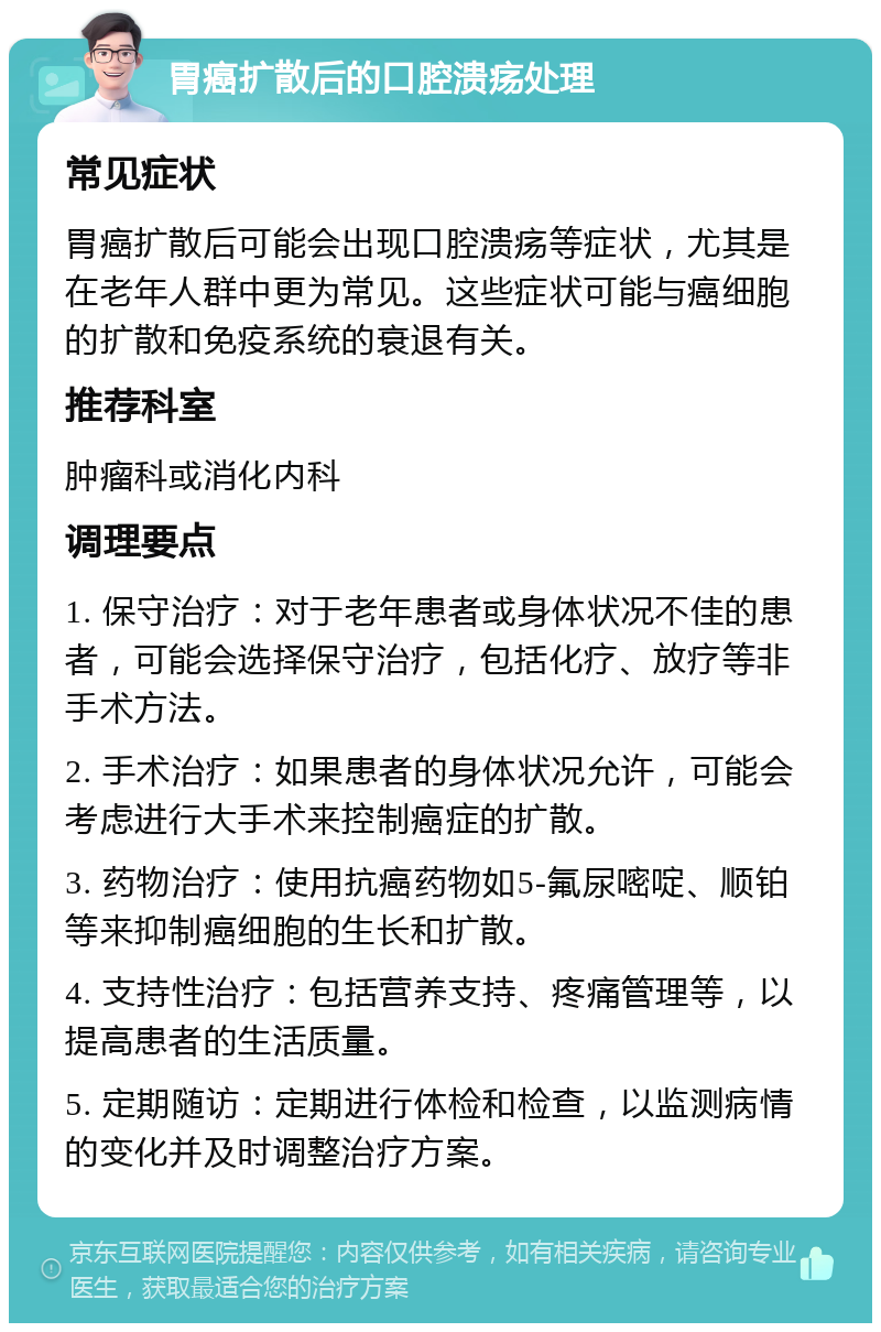 胃癌扩散后的口腔溃疡处理 常见症状 胃癌扩散后可能会出现口腔溃疡等症状，尤其是在老年人群中更为常见。这些症状可能与癌细胞的扩散和免疫系统的衰退有关。 推荐科室 肿瘤科或消化内科 调理要点 1. 保守治疗：对于老年患者或身体状况不佳的患者，可能会选择保守治疗，包括化疗、放疗等非手术方法。 2. 手术治疗：如果患者的身体状况允许，可能会考虑进行大手术来控制癌症的扩散。 3. 药物治疗：使用抗癌药物如5-氟尿嘧啶、顺铂等来抑制癌细胞的生长和扩散。 4. 支持性治疗：包括营养支持、疼痛管理等，以提高患者的生活质量。 5. 定期随访：定期进行体检和检查，以监测病情的变化并及时调整治疗方案。