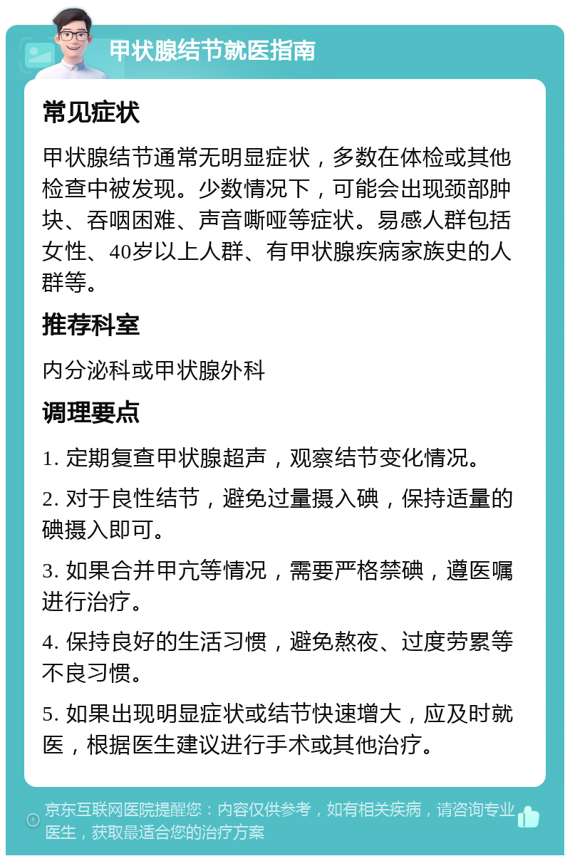 甲状腺结节就医指南 常见症状 甲状腺结节通常无明显症状，多数在体检或其他检查中被发现。少数情况下，可能会出现颈部肿块、吞咽困难、声音嘶哑等症状。易感人群包括女性、40岁以上人群、有甲状腺疾病家族史的人群等。 推荐科室 内分泌科或甲状腺外科 调理要点 1. 定期复查甲状腺超声，观察结节变化情况。 2. 对于良性结节，避免过量摄入碘，保持适量的碘摄入即可。 3. 如果合并甲亢等情况，需要严格禁碘，遵医嘱进行治疗。 4. 保持良好的生活习惯，避免熬夜、过度劳累等不良习惯。 5. 如果出现明显症状或结节快速增大，应及时就医，根据医生建议进行手术或其他治疗。