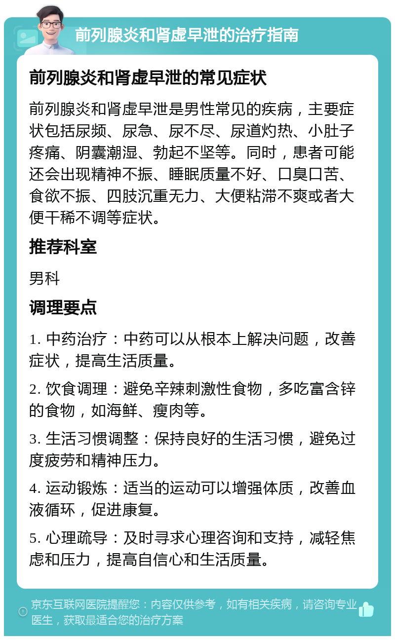 前列腺炎和肾虚早泄的治疗指南 前列腺炎和肾虚早泄的常见症状 前列腺炎和肾虚早泄是男性常见的疾病，主要症状包括尿频、尿急、尿不尽、尿道灼热、小肚子疼痛、阴囊潮湿、勃起不坚等。同时，患者可能还会出现精神不振、睡眠质量不好、口臭口苦、食欲不振、四肢沉重无力、大便粘滞不爽或者大便干稀不调等症状。 推荐科室 男科 调理要点 1. 中药治疗：中药可以从根本上解决问题，改善症状，提高生活质量。 2. 饮食调理：避免辛辣刺激性食物，多吃富含锌的食物，如海鲜、瘦肉等。 3. 生活习惯调整：保持良好的生活习惯，避免过度疲劳和精神压力。 4. 运动锻炼：适当的运动可以增强体质，改善血液循环，促进康复。 5. 心理疏导：及时寻求心理咨询和支持，减轻焦虑和压力，提高自信心和生活质量。