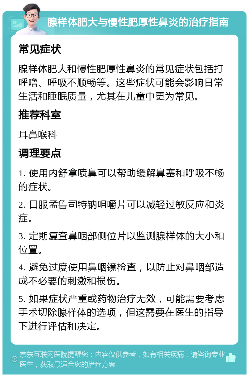 腺样体肥大与慢性肥厚性鼻炎的治疗指南 常见症状 腺样体肥大和慢性肥厚性鼻炎的常见症状包括打呼噜、呼吸不顺畅等。这些症状可能会影响日常生活和睡眠质量，尤其在儿童中更为常见。 推荐科室 耳鼻喉科 调理要点 1. 使用内舒拿喷鼻可以帮助缓解鼻塞和呼吸不畅的症状。 2. 口服孟鲁司特钠咀嚼片可以减轻过敏反应和炎症。 3. 定期复查鼻咽部侧位片以监测腺样体的大小和位置。 4. 避免过度使用鼻咽镜检查，以防止对鼻咽部造成不必要的刺激和损伤。 5. 如果症状严重或药物治疗无效，可能需要考虑手术切除腺样体的选项，但这需要在医生的指导下进行评估和决定。