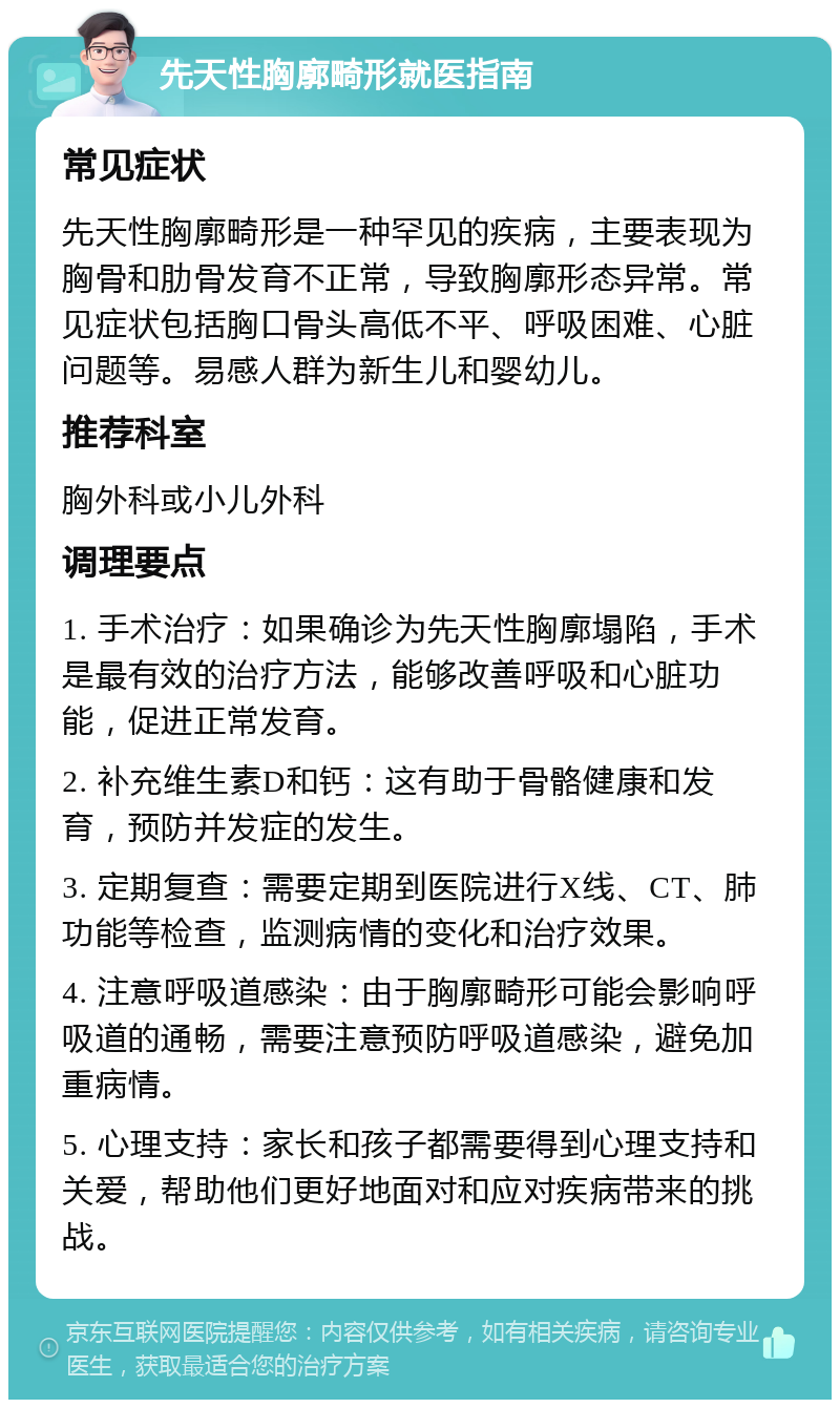 先天性胸廓畸形就医指南 常见症状 先天性胸廓畸形是一种罕见的疾病，主要表现为胸骨和肋骨发育不正常，导致胸廓形态异常。常见症状包括胸口骨头高低不平、呼吸困难、心脏问题等。易感人群为新生儿和婴幼儿。 推荐科室 胸外科或小儿外科 调理要点 1. 手术治疗：如果确诊为先天性胸廓塌陷，手术是最有效的治疗方法，能够改善呼吸和心脏功能，促进正常发育。 2. 补充维生素D和钙：这有助于骨骼健康和发育，预防并发症的发生。 3. 定期复查：需要定期到医院进行X线、CT、肺功能等检查，监测病情的变化和治疗效果。 4. 注意呼吸道感染：由于胸廓畸形可能会影响呼吸道的通畅，需要注意预防呼吸道感染，避免加重病情。 5. 心理支持：家长和孩子都需要得到心理支持和关爱，帮助他们更好地面对和应对疾病带来的挑战。