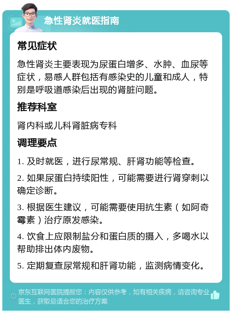 急性肾炎就医指南 常见症状 急性肾炎主要表现为尿蛋白增多、水肿、血尿等症状，易感人群包括有感染史的儿童和成人，特别是呼吸道感染后出现的肾脏问题。 推荐科室 肾内科或儿科肾脏病专科 调理要点 1. 及时就医，进行尿常规、肝肾功能等检查。 2. 如果尿蛋白持续阳性，可能需要进行肾穿刺以确定诊断。 3. 根据医生建议，可能需要使用抗生素（如阿奇霉素）治疗原发感染。 4. 饮食上应限制盐分和蛋白质的摄入，多喝水以帮助排出体内废物。 5. 定期复查尿常规和肝肾功能，监测病情变化。