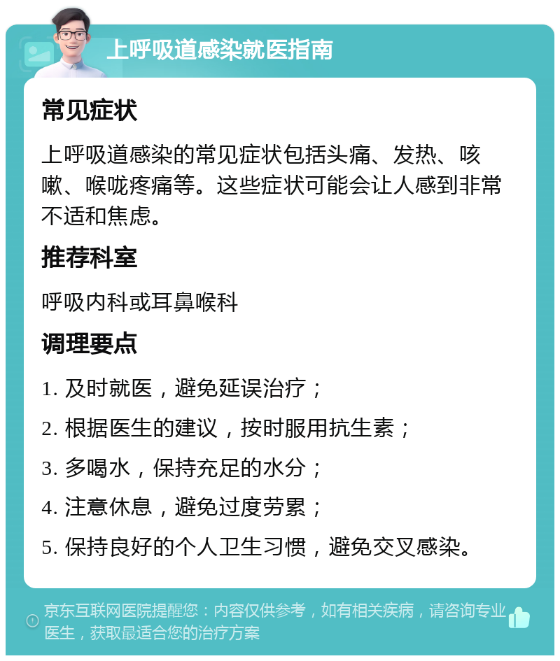 上呼吸道感染就医指南 常见症状 上呼吸道感染的常见症状包括头痛、发热、咳嗽、喉咙疼痛等。这些症状可能会让人感到非常不适和焦虑。 推荐科室 呼吸内科或耳鼻喉科 调理要点 1. 及时就医，避免延误治疗； 2. 根据医生的建议，按时服用抗生素； 3. 多喝水，保持充足的水分； 4. 注意休息，避免过度劳累； 5. 保持良好的个人卫生习惯，避免交叉感染。