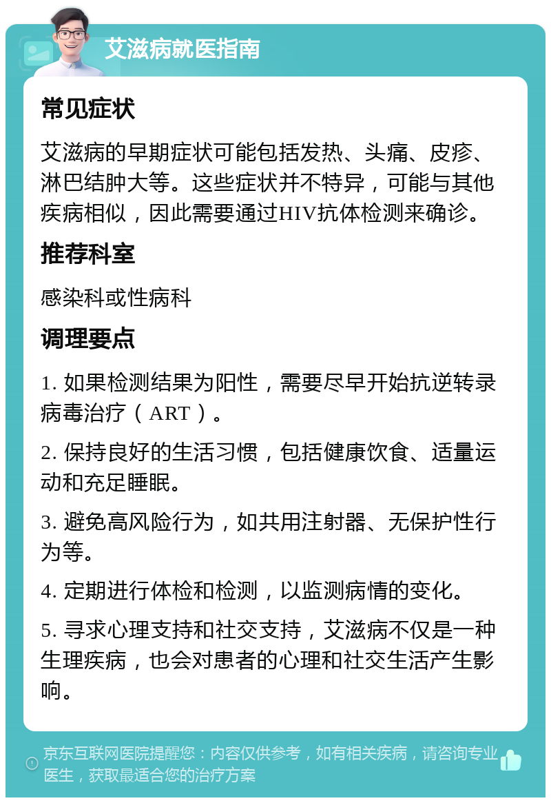 艾滋病就医指南 常见症状 艾滋病的早期症状可能包括发热、头痛、皮疹、淋巴结肿大等。这些症状并不特异，可能与其他疾病相似，因此需要通过HIV抗体检测来确诊。 推荐科室 感染科或性病科 调理要点 1. 如果检测结果为阳性，需要尽早开始抗逆转录病毒治疗（ART）。 2. 保持良好的生活习惯，包括健康饮食、适量运动和充足睡眠。 3. 避免高风险行为，如共用注射器、无保护性行为等。 4. 定期进行体检和检测，以监测病情的变化。 5. 寻求心理支持和社交支持，艾滋病不仅是一种生理疾病，也会对患者的心理和社交生活产生影响。