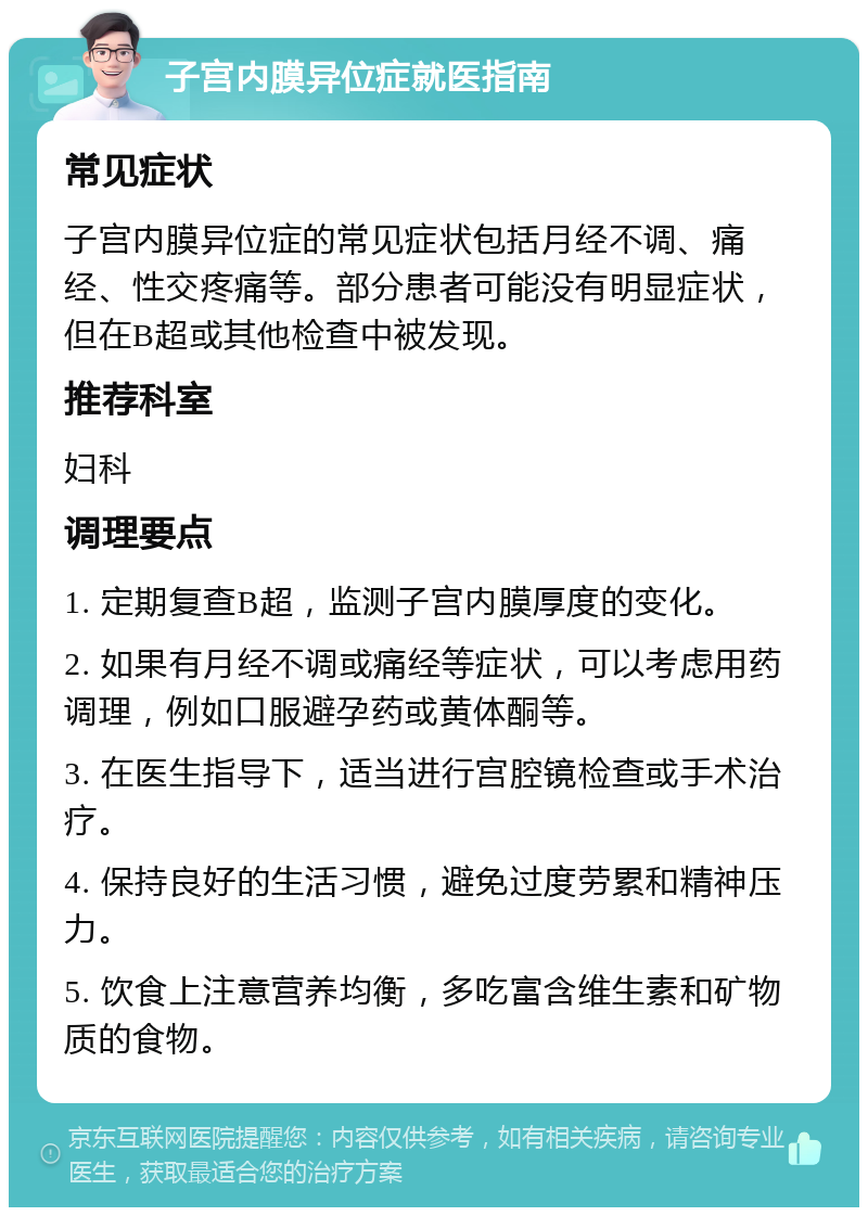 子宫内膜异位症就医指南 常见症状 子宫内膜异位症的常见症状包括月经不调、痛经、性交疼痛等。部分患者可能没有明显症状，但在B超或其他检查中被发现。 推荐科室 妇科 调理要点 1. 定期复查B超，监测子宫内膜厚度的变化。 2. 如果有月经不调或痛经等症状，可以考虑用药调理，例如口服避孕药或黄体酮等。 3. 在医生指导下，适当进行宫腔镜检查或手术治疗。 4. 保持良好的生活习惯，避免过度劳累和精神压力。 5. 饮食上注意营养均衡，多吃富含维生素和矿物质的食物。