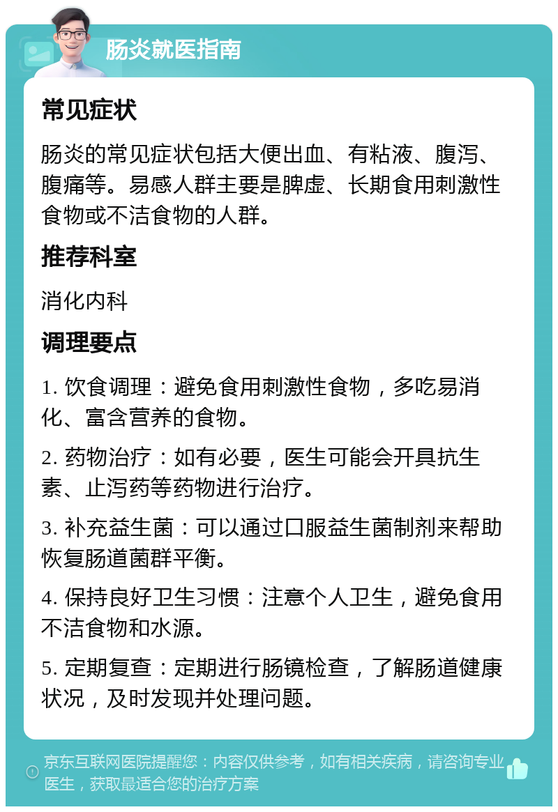 肠炎就医指南 常见症状 肠炎的常见症状包括大便出血、有粘液、腹泻、腹痛等。易感人群主要是脾虚、长期食用刺激性食物或不洁食物的人群。 推荐科室 消化内科 调理要点 1. 饮食调理：避免食用刺激性食物，多吃易消化、富含营养的食物。 2. 药物治疗：如有必要，医生可能会开具抗生素、止泻药等药物进行治疗。 3. 补充益生菌：可以通过口服益生菌制剂来帮助恢复肠道菌群平衡。 4. 保持良好卫生习惯：注意个人卫生，避免食用不洁食物和水源。 5. 定期复查：定期进行肠镜检查，了解肠道健康状况，及时发现并处理问题。