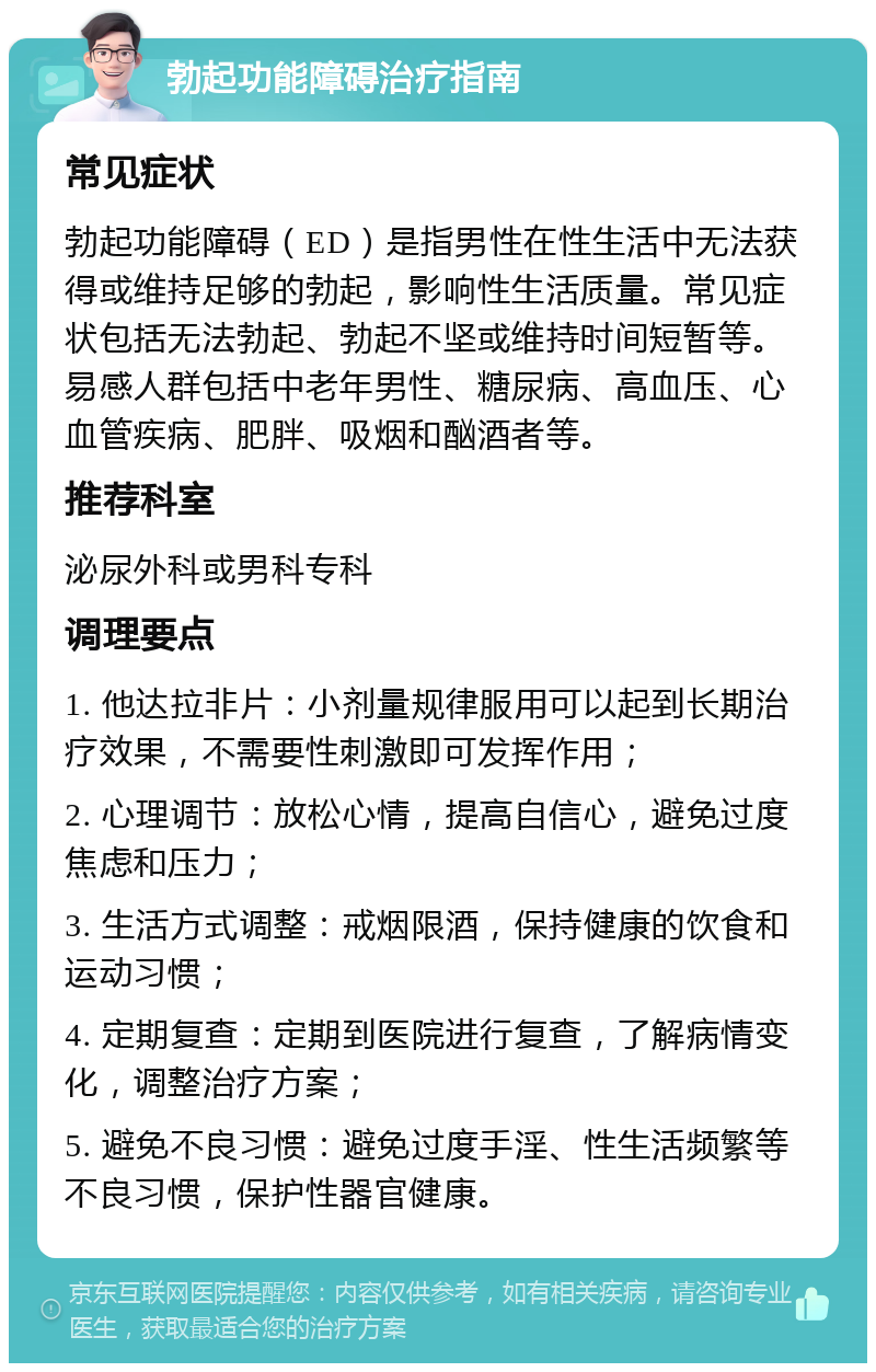 勃起功能障碍治疗指南 常见症状 勃起功能障碍（ED）是指男性在性生活中无法获得或维持足够的勃起，影响性生活质量。常见症状包括无法勃起、勃起不坚或维持时间短暂等。易感人群包括中老年男性、糖尿病、高血压、心血管疾病、肥胖、吸烟和酗酒者等。 推荐科室 泌尿外科或男科专科 调理要点 1. 他达拉非片：小剂量规律服用可以起到长期治疗效果，不需要性刺激即可发挥作用； 2. 心理调节：放松心情，提高自信心，避免过度焦虑和压力； 3. 生活方式调整：戒烟限酒，保持健康的饮食和运动习惯； 4. 定期复查：定期到医院进行复查，了解病情变化，调整治疗方案； 5. 避免不良习惯：避免过度手淫、性生活频繁等不良习惯，保护性器官健康。