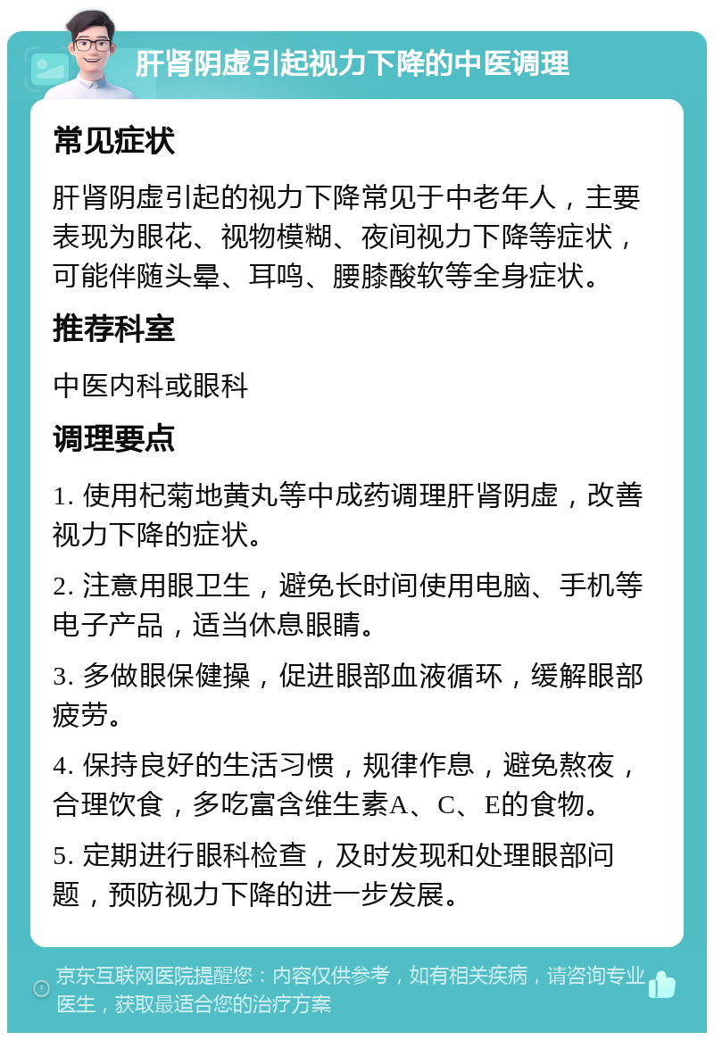 肝肾阴虚引起视力下降的中医调理 常见症状 肝肾阴虚引起的视力下降常见于中老年人，主要表现为眼花、视物模糊、夜间视力下降等症状，可能伴随头晕、耳鸣、腰膝酸软等全身症状。 推荐科室 中医内科或眼科 调理要点 1. 使用杞菊地黄丸等中成药调理肝肾阴虚，改善视力下降的症状。 2. 注意用眼卫生，避免长时间使用电脑、手机等电子产品，适当休息眼睛。 3. 多做眼保健操，促进眼部血液循环，缓解眼部疲劳。 4. 保持良好的生活习惯，规律作息，避免熬夜，合理饮食，多吃富含维生素A、C、E的食物。 5. 定期进行眼科检查，及时发现和处理眼部问题，预防视力下降的进一步发展。