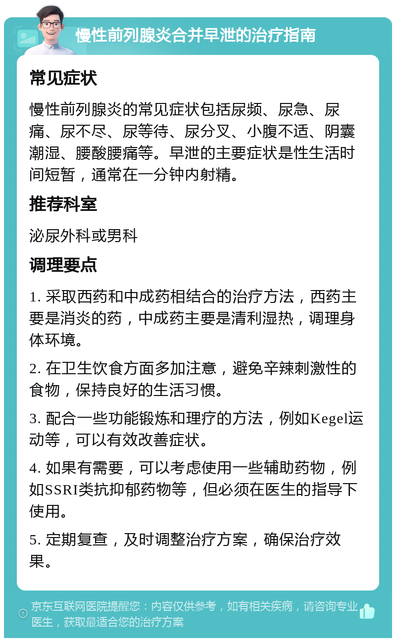 慢性前列腺炎合并早泄的治疗指南 常见症状 慢性前列腺炎的常见症状包括尿频、尿急、尿痛、尿不尽、尿等待、尿分叉、小腹不适、阴囊潮湿、腰酸腰痛等。早泄的主要症状是性生活时间短暂，通常在一分钟内射精。 推荐科室 泌尿外科或男科 调理要点 1. 采取西药和中成药相结合的治疗方法，西药主要是消炎的药，中成药主要是清利湿热，调理身体环境。 2. 在卫生饮食方面多加注意，避免辛辣刺激性的食物，保持良好的生活习惯。 3. 配合一些功能锻炼和理疗的方法，例如Kegel运动等，可以有效改善症状。 4. 如果有需要，可以考虑使用一些辅助药物，例如SSRI类抗抑郁药物等，但必须在医生的指导下使用。 5. 定期复查，及时调整治疗方案，确保治疗效果。