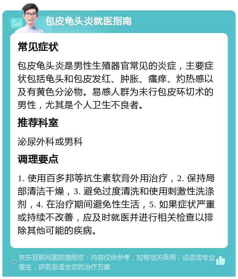 包皮龟头炎就医指南 常见症状 包皮龟头炎是男性生殖器官常见的炎症，主要症状包括龟头和包皮发红、肿胀、瘙痒、灼热感以及有黄色分泌物。易感人群为未行包皮环切术的男性，尤其是个人卫生不良者。 推荐科室 泌尿外科或男科 调理要点 1. 使用百多邦等抗生素软膏外用治疗，2. 保持局部清洁干燥，3. 避免过度清洗和使用刺激性洗涤剂，4. 在治疗期间避免性生活，5. 如果症状严重或持续不改善，应及时就医并进行相关检查以排除其他可能的疾病。