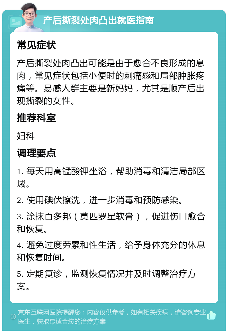 产后撕裂处肉凸出就医指南 常见症状 产后撕裂处肉凸出可能是由于愈合不良形成的息肉，常见症状包括小便时的刺痛感和局部肿胀疼痛等。易感人群主要是新妈妈，尤其是顺产后出现撕裂的女性。 推荐科室 妇科 调理要点 1. 每天用高锰酸钾坐浴，帮助消毒和清洁局部区域。 2. 使用碘伏擦洗，进一步消毒和预防感染。 3. 涂抹百多邦（莫匹罗星软膏），促进伤口愈合和恢复。 4. 避免过度劳累和性生活，给予身体充分的休息和恢复时间。 5. 定期复诊，监测恢复情况并及时调整治疗方案。