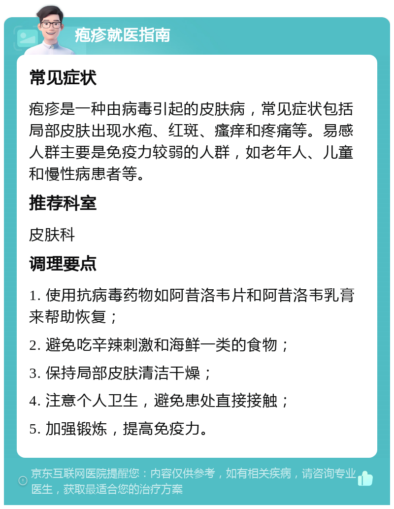 疱疹就医指南 常见症状 疱疹是一种由病毒引起的皮肤病，常见症状包括局部皮肤出现水疱、红斑、瘙痒和疼痛等。易感人群主要是免疫力较弱的人群，如老年人、儿童和慢性病患者等。 推荐科室 皮肤科 调理要点 1. 使用抗病毒药物如阿昔洛韦片和阿昔洛韦乳膏来帮助恢复； 2. 避免吃辛辣刺激和海鲜一类的食物； 3. 保持局部皮肤清洁干燥； 4. 注意个人卫生，避免患处直接接触； 5. 加强锻炼，提高免疫力。