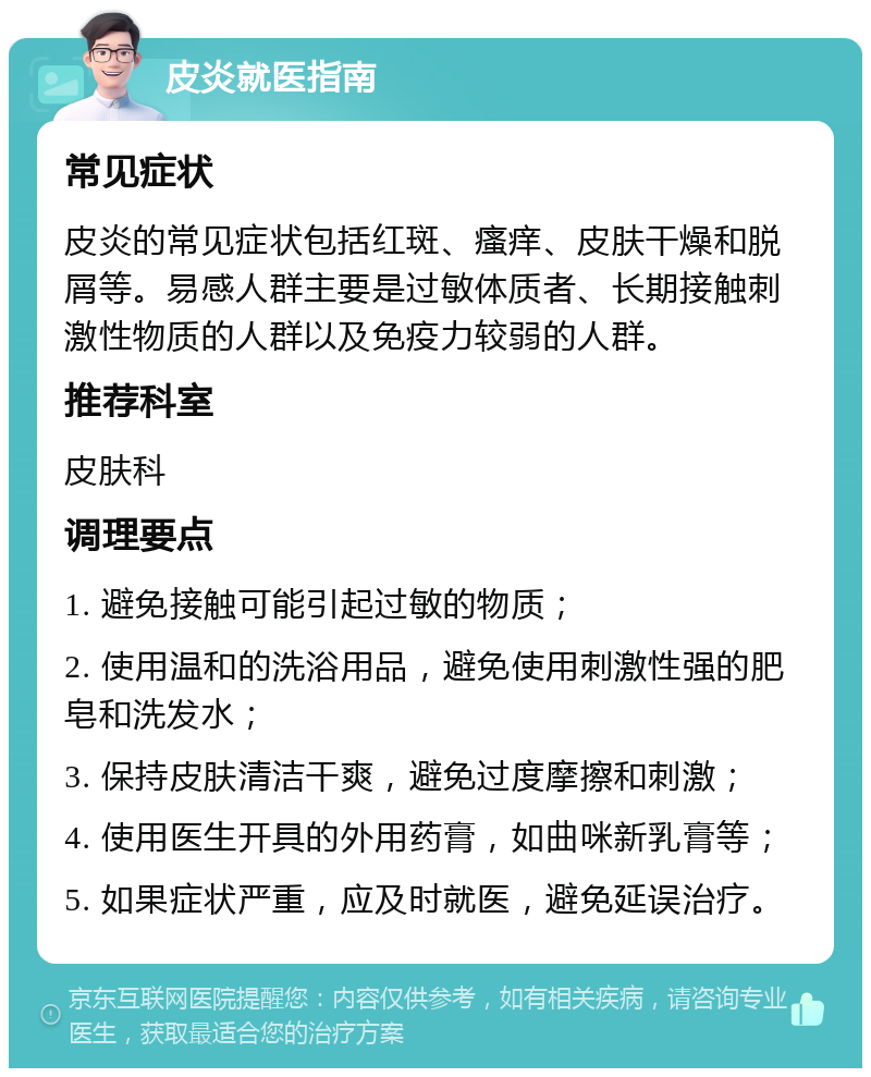 皮炎就医指南 常见症状 皮炎的常见症状包括红斑、瘙痒、皮肤干燥和脱屑等。易感人群主要是过敏体质者、长期接触刺激性物质的人群以及免疫力较弱的人群。 推荐科室 皮肤科 调理要点 1. 避免接触可能引起过敏的物质； 2. 使用温和的洗浴用品，避免使用刺激性强的肥皂和洗发水； 3. 保持皮肤清洁干爽，避免过度摩擦和刺激； 4. 使用医生开具的外用药膏，如曲咪新乳膏等； 5. 如果症状严重，应及时就医，避免延误治疗。