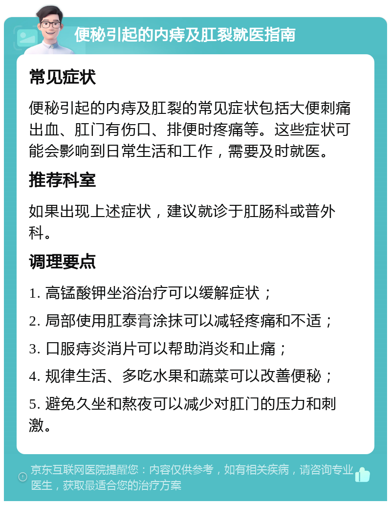 便秘引起的内痔及肛裂就医指南 常见症状 便秘引起的内痔及肛裂的常见症状包括大便刺痛出血、肛门有伤口、排便时疼痛等。这些症状可能会影响到日常生活和工作，需要及时就医。 推荐科室 如果出现上述症状，建议就诊于肛肠科或普外科。 调理要点 1. 高锰酸钾坐浴治疗可以缓解症状； 2. 局部使用肛泰膏涂抹可以减轻疼痛和不适； 3. 口服痔炎消片可以帮助消炎和止痛； 4. 规律生活、多吃水果和蔬菜可以改善便秘； 5. 避免久坐和熬夜可以减少对肛门的压力和刺激。