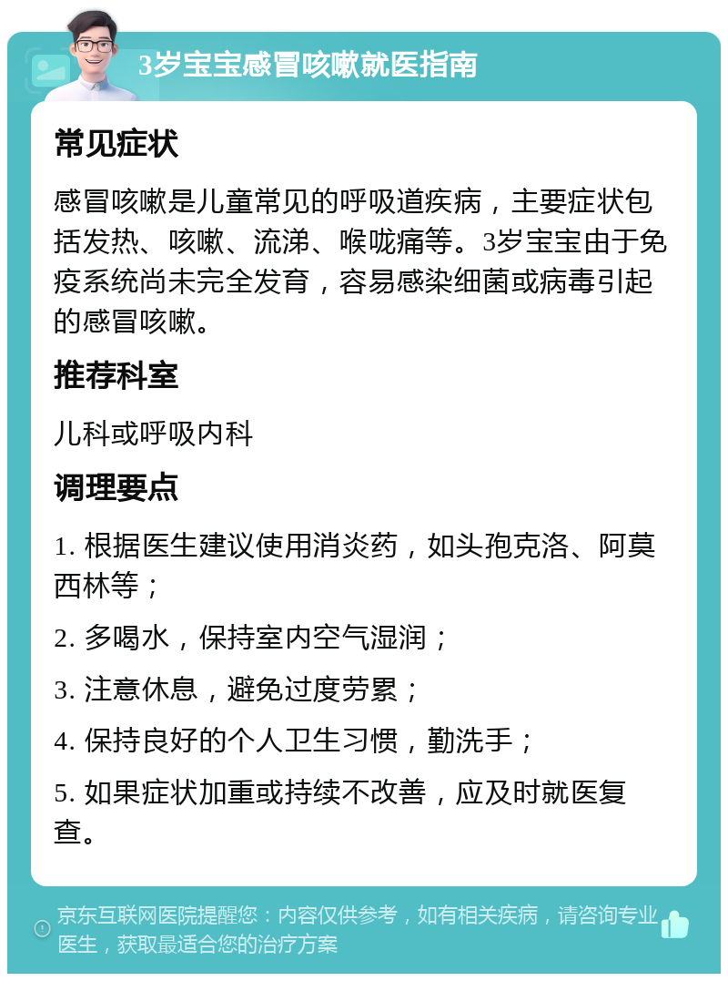 3岁宝宝感冒咳嗽就医指南 常见症状 感冒咳嗽是儿童常见的呼吸道疾病，主要症状包括发热、咳嗽、流涕、喉咙痛等。3岁宝宝由于免疫系统尚未完全发育，容易感染细菌或病毒引起的感冒咳嗽。 推荐科室 儿科或呼吸内科 调理要点 1. 根据医生建议使用消炎药，如头孢克洛、阿莫西林等； 2. 多喝水，保持室内空气湿润； 3. 注意休息，避免过度劳累； 4. 保持良好的个人卫生习惯，勤洗手； 5. 如果症状加重或持续不改善，应及时就医复查。