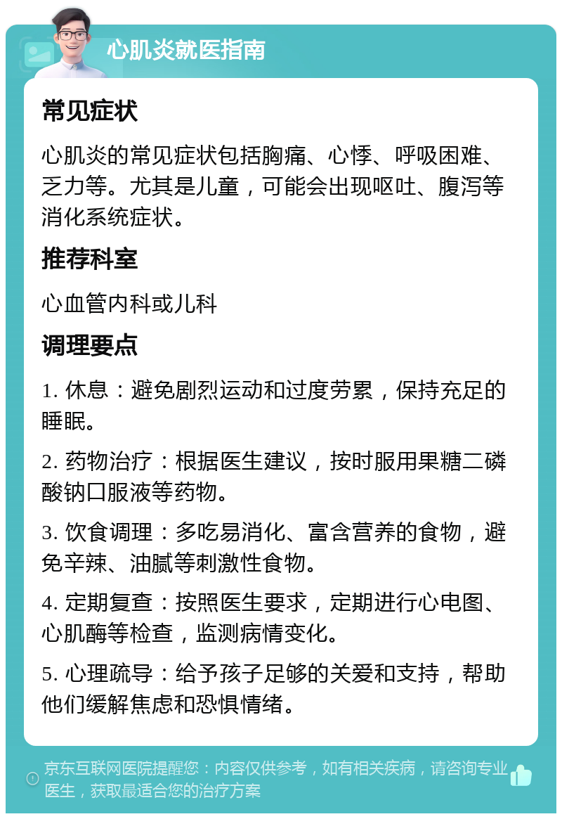 心肌炎就医指南 常见症状 心肌炎的常见症状包括胸痛、心悸、呼吸困难、乏力等。尤其是儿童，可能会出现呕吐、腹泻等消化系统症状。 推荐科室 心血管内科或儿科 调理要点 1. 休息：避免剧烈运动和过度劳累，保持充足的睡眠。 2. 药物治疗：根据医生建议，按时服用果糖二磷酸钠口服液等药物。 3. 饮食调理：多吃易消化、富含营养的食物，避免辛辣、油腻等刺激性食物。 4. 定期复查：按照医生要求，定期进行心电图、心肌酶等检查，监测病情变化。 5. 心理疏导：给予孩子足够的关爱和支持，帮助他们缓解焦虑和恐惧情绪。