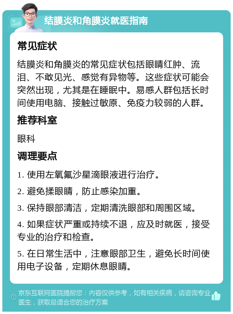 结膜炎和角膜炎就医指南 常见症状 结膜炎和角膜炎的常见症状包括眼睛红肿、流泪、不敢见光、感觉有异物等。这些症状可能会突然出现，尤其是在睡眠中。易感人群包括长时间使用电脑、接触过敏原、免疫力较弱的人群。 推荐科室 眼科 调理要点 1. 使用左氧氟沙星滴眼液进行治疗。 2. 避免揉眼睛，防止感染加重。 3. 保持眼部清洁，定期清洗眼部和周围区域。 4. 如果症状严重或持续不退，应及时就医，接受专业的治疗和检查。 5. 在日常生活中，注意眼部卫生，避免长时间使用电子设备，定期休息眼睛。