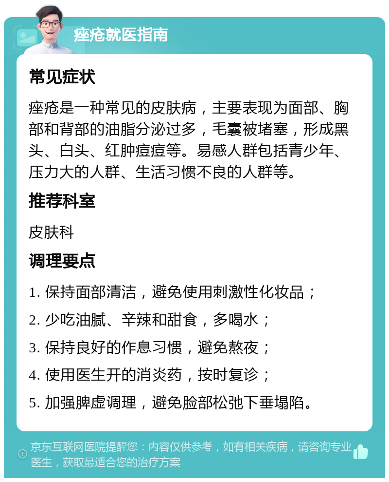 痤疮就医指南 常见症状 痤疮是一种常见的皮肤病，主要表现为面部、胸部和背部的油脂分泌过多，毛囊被堵塞，形成黑头、白头、红肿痘痘等。易感人群包括青少年、压力大的人群、生活习惯不良的人群等。 推荐科室 皮肤科 调理要点 1. 保持面部清洁，避免使用刺激性化妆品； 2. 少吃油腻、辛辣和甜食，多喝水； 3. 保持良好的作息习惯，避免熬夜； 4. 使用医生开的消炎药，按时复诊； 5. 加强脾虚调理，避免脸部松弛下垂塌陷。