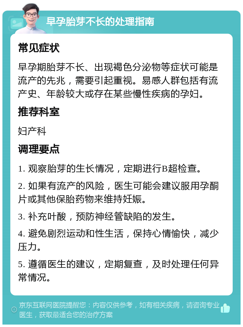 早孕胎芽不长的处理指南 常见症状 早孕期胎芽不长、出现褐色分泌物等症状可能是流产的先兆，需要引起重视。易感人群包括有流产史、年龄较大或存在某些慢性疾病的孕妇。 推荐科室 妇产科 调理要点 1. 观察胎芽的生长情况，定期进行B超检查。 2. 如果有流产的风险，医生可能会建议服用孕酮片或其他保胎药物来维持妊娠。 3. 补充叶酸，预防神经管缺陷的发生。 4. 避免剧烈运动和性生活，保持心情愉快，减少压力。 5. 遵循医生的建议，定期复查，及时处理任何异常情况。