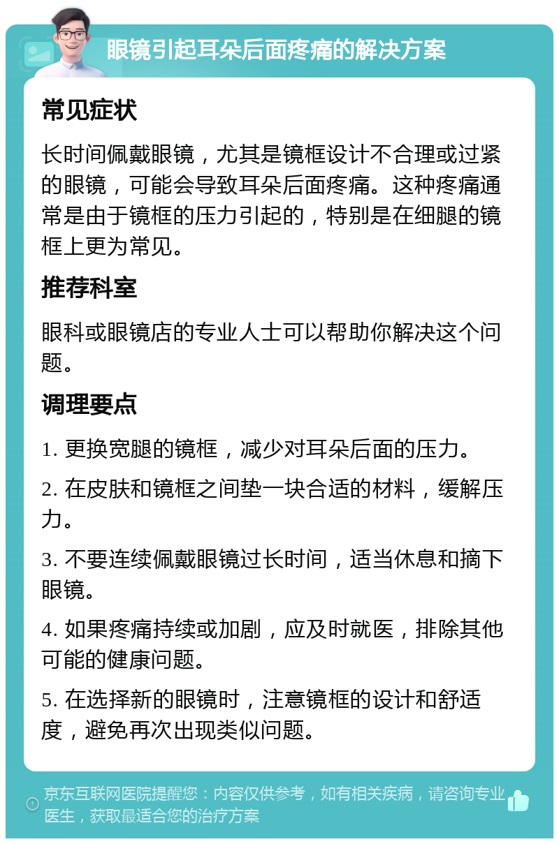 眼镜引起耳朵后面疼痛的解决方案 常见症状 长时间佩戴眼镜，尤其是镜框设计不合理或过紧的眼镜，可能会导致耳朵后面疼痛。这种疼痛通常是由于镜框的压力引起的，特别是在细腿的镜框上更为常见。 推荐科室 眼科或眼镜店的专业人士可以帮助你解决这个问题。 调理要点 1. 更换宽腿的镜框，减少对耳朵后面的压力。 2. 在皮肤和镜框之间垫一块合适的材料，缓解压力。 3. 不要连续佩戴眼镜过长时间，适当休息和摘下眼镜。 4. 如果疼痛持续或加剧，应及时就医，排除其他可能的健康问题。 5. 在选择新的眼镜时，注意镜框的设计和舒适度，避免再次出现类似问题。