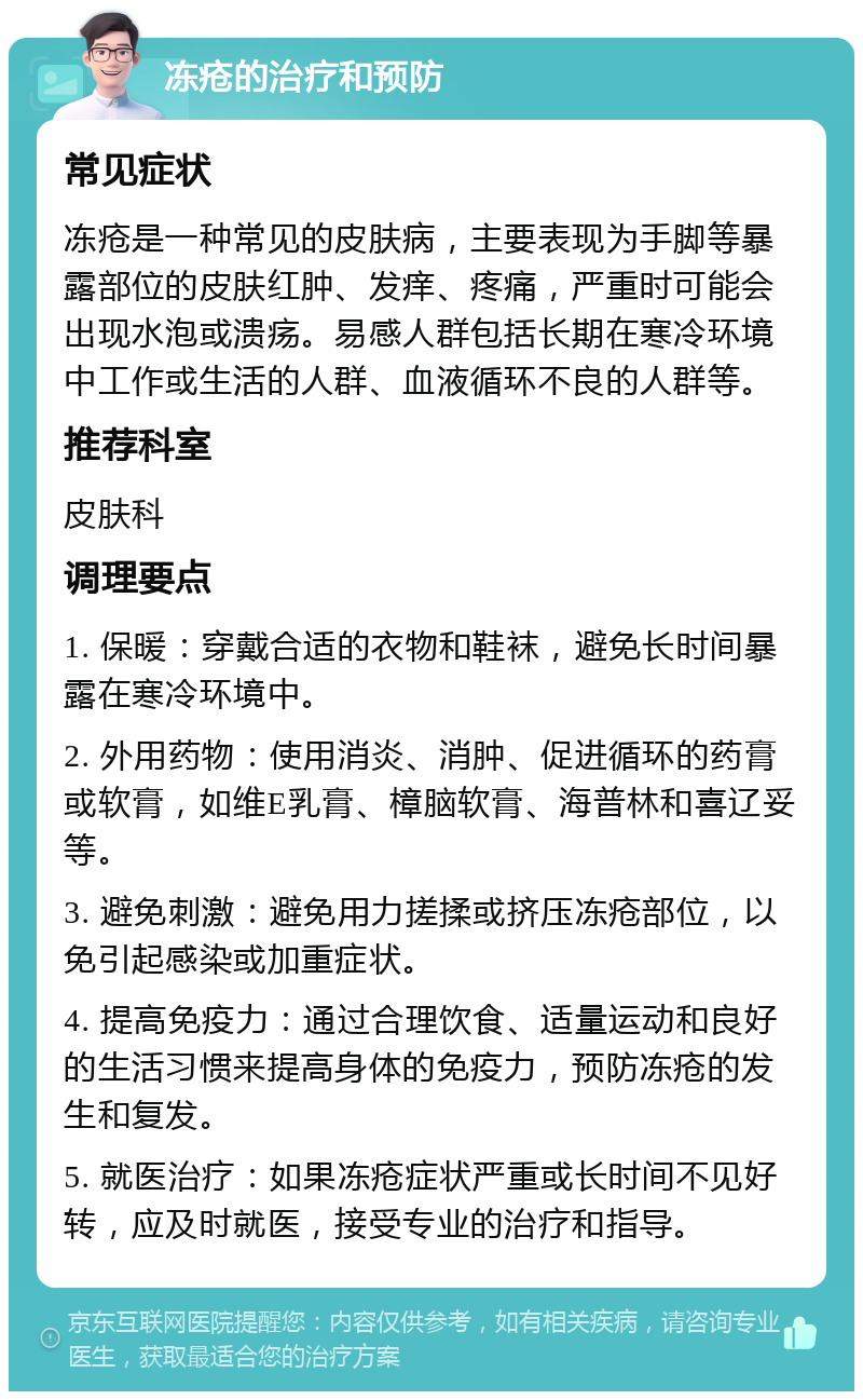 冻疮的治疗和预防 常见症状 冻疮是一种常见的皮肤病，主要表现为手脚等暴露部位的皮肤红肿、发痒、疼痛，严重时可能会出现水泡或溃疡。易感人群包括长期在寒冷环境中工作或生活的人群、血液循环不良的人群等。 推荐科室 皮肤科 调理要点 1. 保暖：穿戴合适的衣物和鞋袜，避免长时间暴露在寒冷环境中。 2. 外用药物：使用消炎、消肿、促进循环的药膏或软膏，如维E乳膏、樟脑软膏、海普林和喜辽妥等。 3. 避免刺激：避免用力搓揉或挤压冻疮部位，以免引起感染或加重症状。 4. 提高免疫力：通过合理饮食、适量运动和良好的生活习惯来提高身体的免疫力，预防冻疮的发生和复发。 5. 就医治疗：如果冻疮症状严重或长时间不见好转，应及时就医，接受专业的治疗和指导。