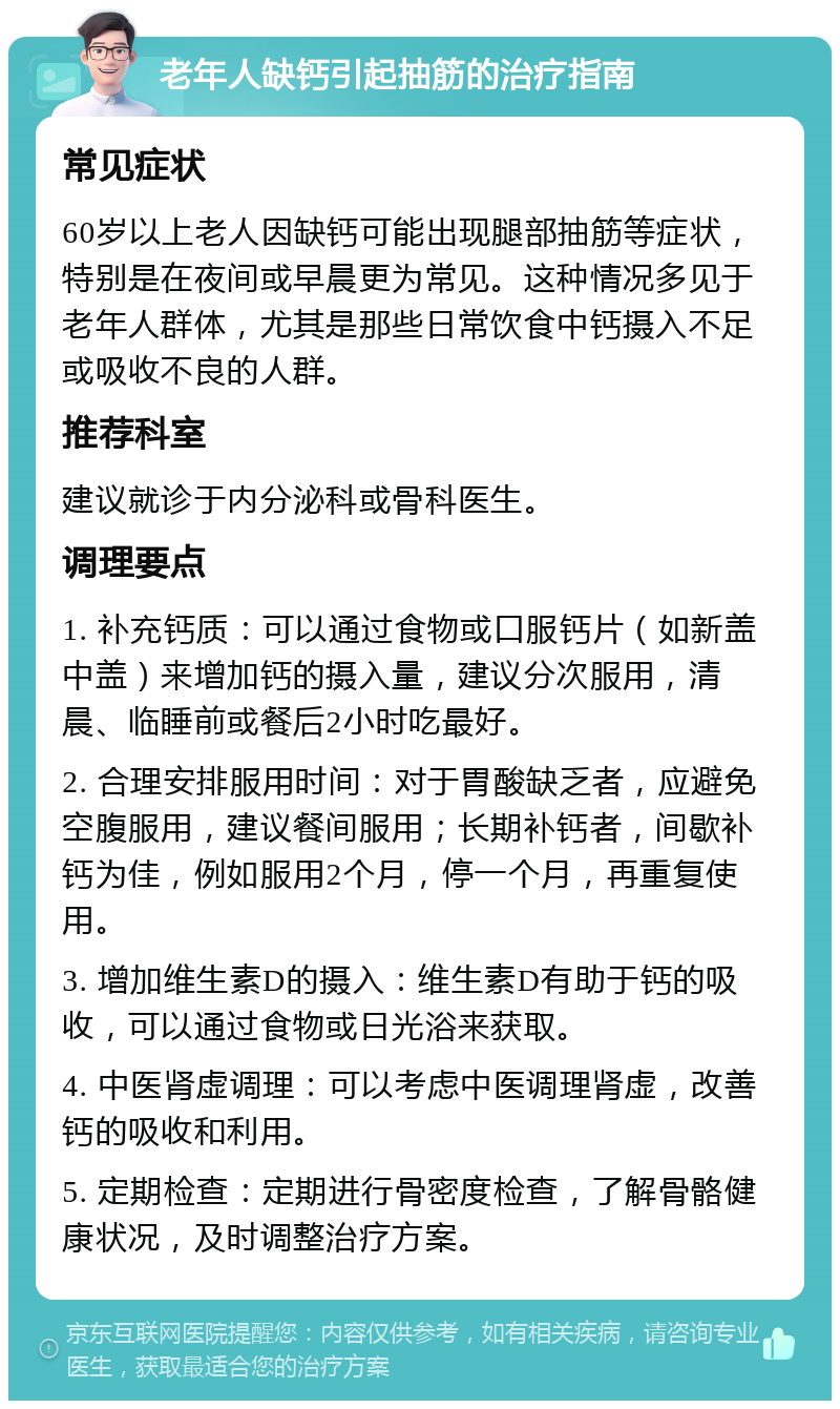 老年人缺钙引起抽筋的治疗指南 常见症状 60岁以上老人因缺钙可能出现腿部抽筋等症状，特别是在夜间或早晨更为常见。这种情况多见于老年人群体，尤其是那些日常饮食中钙摄入不足或吸收不良的人群。 推荐科室 建议就诊于内分泌科或骨科医生。 调理要点 1. 补充钙质：可以通过食物或口服钙片（如新盖中盖）来增加钙的摄入量，建议分次服用，清晨、临睡前或餐后2小时吃最好。 2. 合理安排服用时间：对于胃酸缺乏者，应避免空腹服用，建议餐间服用；长期补钙者，间歇补钙为佳，例如服用2个月，停一个月，再重复使用。 3. 增加维生素D的摄入：维生素D有助于钙的吸收，可以通过食物或日光浴来获取。 4. 中医肾虚调理：可以考虑中医调理肾虚，改善钙的吸收和利用。 5. 定期检查：定期进行骨密度检查，了解骨骼健康状况，及时调整治疗方案。