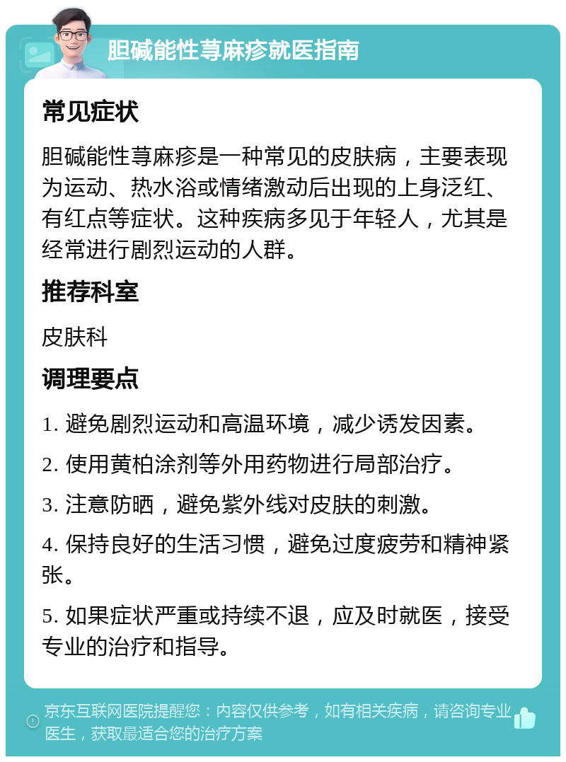 胆碱能性荨麻疹就医指南 常见症状 胆碱能性荨麻疹是一种常见的皮肤病，主要表现为运动、热水浴或情绪激动后出现的上身泛红、有红点等症状。这种疾病多见于年轻人，尤其是经常进行剧烈运动的人群。 推荐科室 皮肤科 调理要点 1. 避免剧烈运动和高温环境，减少诱发因素。 2. 使用黄柏涂剂等外用药物进行局部治疗。 3. 注意防晒，避免紫外线对皮肤的刺激。 4. 保持良好的生活习惯，避免过度疲劳和精神紧张。 5. 如果症状严重或持续不退，应及时就医，接受专业的治疗和指导。