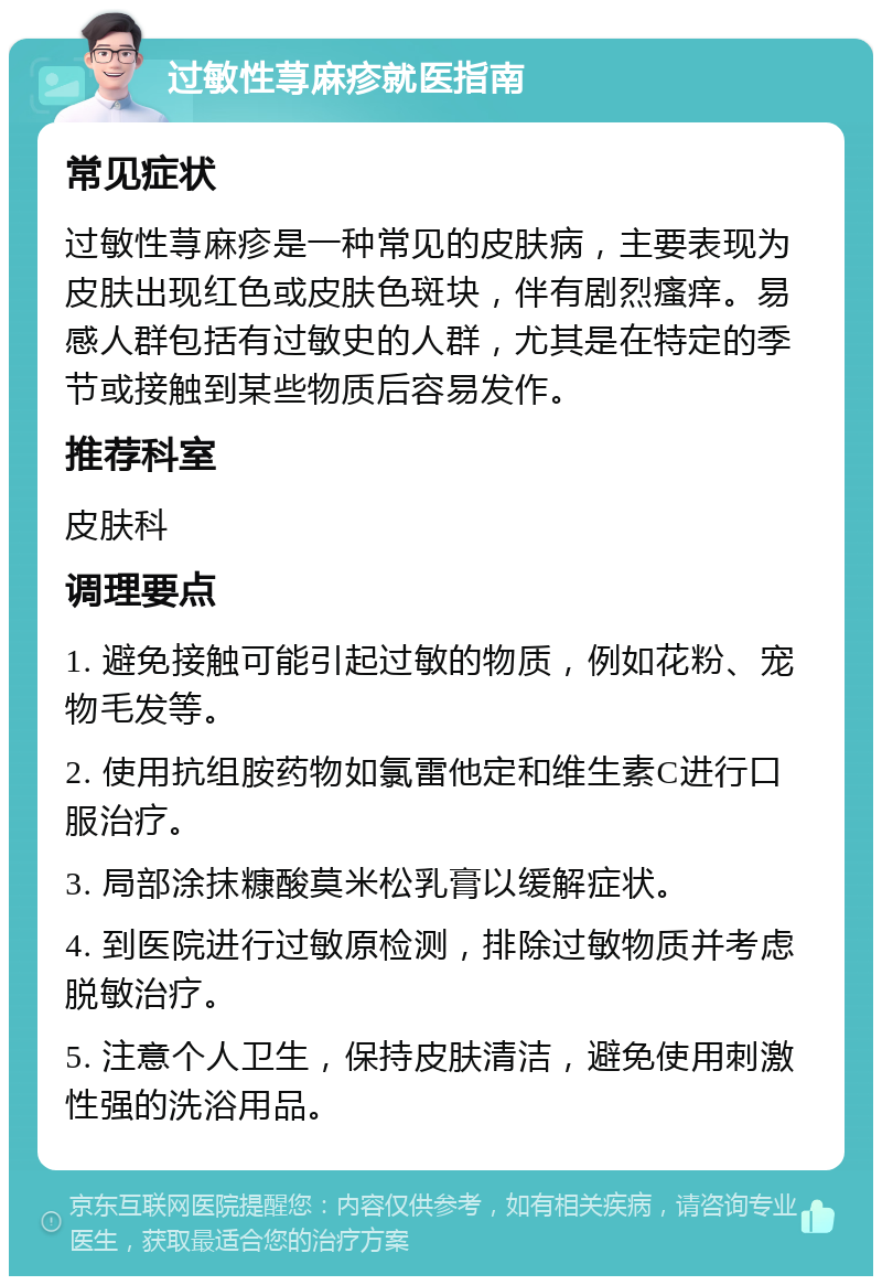 过敏性荨麻疹就医指南 常见症状 过敏性荨麻疹是一种常见的皮肤病，主要表现为皮肤出现红色或皮肤色斑块，伴有剧烈瘙痒。易感人群包括有过敏史的人群，尤其是在特定的季节或接触到某些物质后容易发作。 推荐科室 皮肤科 调理要点 1. 避免接触可能引起过敏的物质，例如花粉、宠物毛发等。 2. 使用抗组胺药物如氯雷他定和维生素C进行口服治疗。 3. 局部涂抹糠酸莫米松乳膏以缓解症状。 4. 到医院进行过敏原检测，排除过敏物质并考虑脱敏治疗。 5. 注意个人卫生，保持皮肤清洁，避免使用刺激性强的洗浴用品。