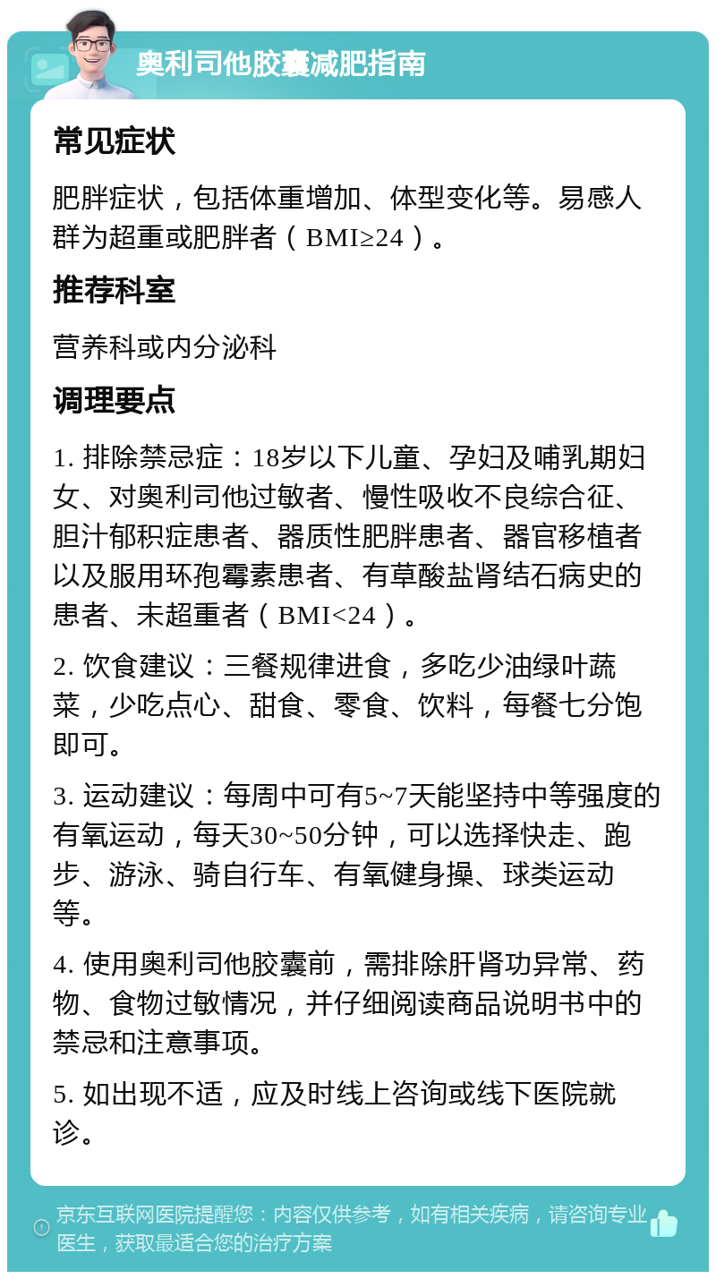 奥利司他胶囊减肥指南 常见症状 肥胖症状，包括体重增加、体型变化等。易感人群为超重或肥胖者（BMI≥24）。 推荐科室 营养科或内分泌科 调理要点 1. 排除禁忌症：18岁以下儿童、孕妇及哺乳期妇女、对奥利司他过敏者、慢性吸收不良综合征、胆汁郁积症患者、器质性肥胖患者、器官移植者以及服用环孢霉素患者、有草酸盐肾结石病史的患者、未超重者（BMI<24）。 2. 饮食建议：三餐规律进食，多吃少油绿叶蔬菜，少吃点心、甜食、零食、饮料，每餐七分饱即可。 3. 运动建议：每周中可有5~7天能坚持中等强度的有氧运动，每天30~50分钟，可以选择快走、跑步、游泳、骑自行车、有氧健身操、球类运动等。 4. 使用奥利司他胶囊前，需排除肝肾功异常、药物、食物过敏情况，并仔细阅读商品说明书中的禁忌和注意事项。 5. 如出现不适，应及时线上咨询或线下医院就诊。