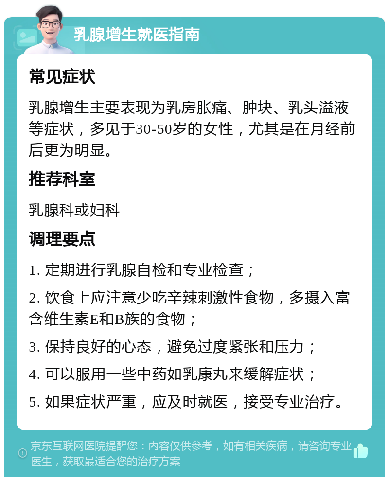 乳腺增生就医指南 常见症状 乳腺增生主要表现为乳房胀痛、肿块、乳头溢液等症状，多见于30-50岁的女性，尤其是在月经前后更为明显。 推荐科室 乳腺科或妇科 调理要点 1. 定期进行乳腺自检和专业检查； 2. 饮食上应注意少吃辛辣刺激性食物，多摄入富含维生素E和B族的食物； 3. 保持良好的心态，避免过度紧张和压力； 4. 可以服用一些中药如乳康丸来缓解症状； 5. 如果症状严重，应及时就医，接受专业治疗。