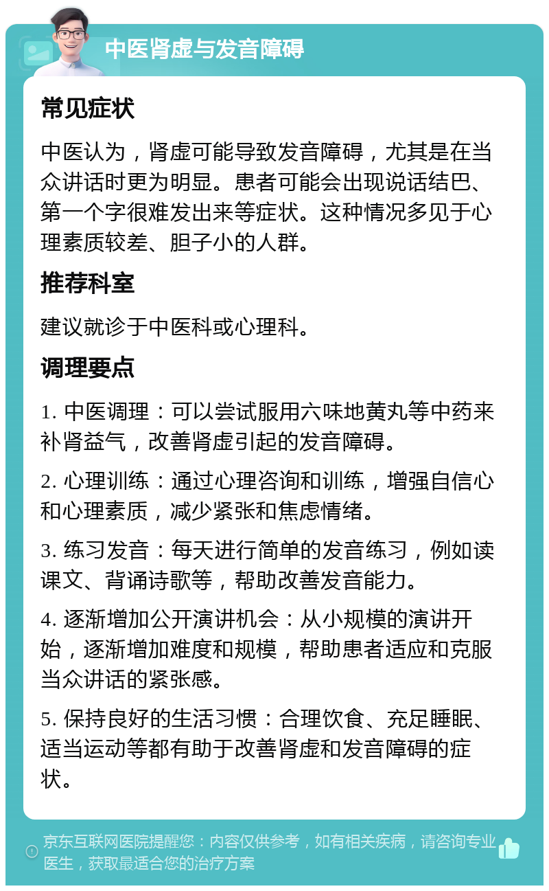 中医肾虚与发音障碍 常见症状 中医认为，肾虚可能导致发音障碍，尤其是在当众讲话时更为明显。患者可能会出现说话结巴、第一个字很难发出来等症状。这种情况多见于心理素质较差、胆子小的人群。 推荐科室 建议就诊于中医科或心理科。 调理要点 1. 中医调理：可以尝试服用六味地黄丸等中药来补肾益气，改善肾虚引起的发音障碍。 2. 心理训练：通过心理咨询和训练，增强自信心和心理素质，减少紧张和焦虑情绪。 3. 练习发音：每天进行简单的发音练习，例如读课文、背诵诗歌等，帮助改善发音能力。 4. 逐渐增加公开演讲机会：从小规模的演讲开始，逐渐增加难度和规模，帮助患者适应和克服当众讲话的紧张感。 5. 保持良好的生活习惯：合理饮食、充足睡眠、适当运动等都有助于改善肾虚和发音障碍的症状。