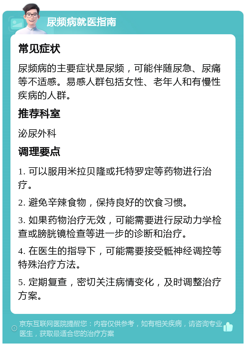 尿频病就医指南 常见症状 尿频病的主要症状是尿频，可能伴随尿急、尿痛等不适感。易感人群包括女性、老年人和有慢性疾病的人群。 推荐科室 泌尿外科 调理要点 1. 可以服用米拉贝隆或托特罗定等药物进行治疗。 2. 避免辛辣食物，保持良好的饮食习惯。 3. 如果药物治疗无效，可能需要进行尿动力学检查或膀胱镜检查等进一步的诊断和治疗。 4. 在医生的指导下，可能需要接受骶神经调控等特殊治疗方法。 5. 定期复查，密切关注病情变化，及时调整治疗方案。