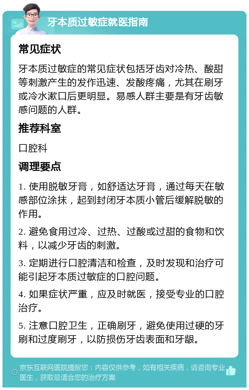 牙本质过敏症就医指南 常见症状 牙本质过敏症的常见症状包括牙齿对冷热、酸甜等刺激产生的发作迅速、发酸疼痛，尤其在刷牙或冷水漱口后更明显。易感人群主要是有牙齿敏感问题的人群。 推荐科室 口腔科 调理要点 1. 使用脱敏牙膏，如舒适达牙膏，通过每天在敏感部位涂抹，起到封闭牙本质小管后缓解脱敏的作用。 2. 避免食用过冷、过热、过酸或过甜的食物和饮料，以减少牙齿的刺激。 3. 定期进行口腔清洁和检查，及时发现和治疗可能引起牙本质过敏症的口腔问题。 4. 如果症状严重，应及时就医，接受专业的口腔治疗。 5. 注意口腔卫生，正确刷牙，避免使用过硬的牙刷和过度刷牙，以防损伤牙齿表面和牙龈。