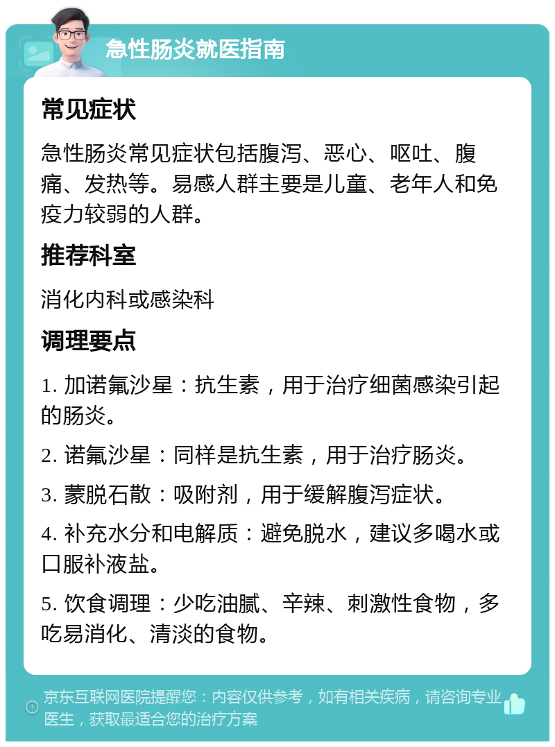 急性肠炎就医指南 常见症状 急性肠炎常见症状包括腹泻、恶心、呕吐、腹痛、发热等。易感人群主要是儿童、老年人和免疫力较弱的人群。 推荐科室 消化内科或感染科 调理要点 1. 加诺氟沙星：抗生素，用于治疗细菌感染引起的肠炎。 2. 诺氟沙星：同样是抗生素，用于治疗肠炎。 3. 蒙脱石散：吸附剂，用于缓解腹泻症状。 4. 补充水分和电解质：避免脱水，建议多喝水或口服补液盐。 5. 饮食调理：少吃油腻、辛辣、刺激性食物，多吃易消化、清淡的食物。