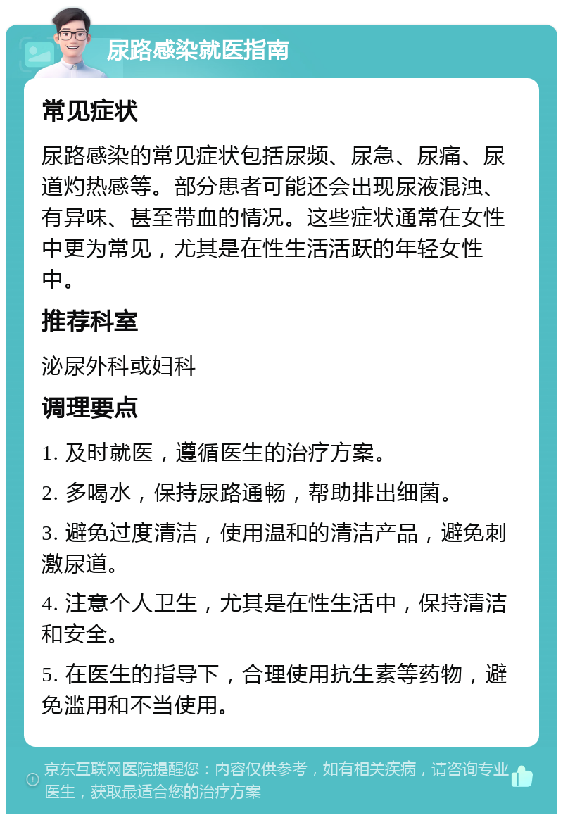 尿路感染就医指南 常见症状 尿路感染的常见症状包括尿频、尿急、尿痛、尿道灼热感等。部分患者可能还会出现尿液混浊、有异味、甚至带血的情况。这些症状通常在女性中更为常见，尤其是在性生活活跃的年轻女性中。 推荐科室 泌尿外科或妇科 调理要点 1. 及时就医，遵循医生的治疗方案。 2. 多喝水，保持尿路通畅，帮助排出细菌。 3. 避免过度清洁，使用温和的清洁产品，避免刺激尿道。 4. 注意个人卫生，尤其是在性生活中，保持清洁和安全。 5. 在医生的指导下，合理使用抗生素等药物，避免滥用和不当使用。