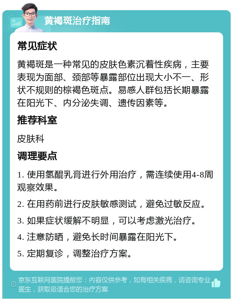 黄褐斑治疗指南 常见症状 黄褐斑是一种常见的皮肤色素沉着性疾病，主要表现为面部、颈部等暴露部位出现大小不一、形状不规则的棕褐色斑点。易感人群包括长期暴露在阳光下、内分泌失调、遗传因素等。 推荐科室 皮肤科 调理要点 1. 使用氢醌乳膏进行外用治疗，需连续使用4-8周观察效果。 2. 在用药前进行皮肤敏感测试，避免过敏反应。 3. 如果症状缓解不明显，可以考虑激光治疗。 4. 注意防晒，避免长时间暴露在阳光下。 5. 定期复诊，调整治疗方案。