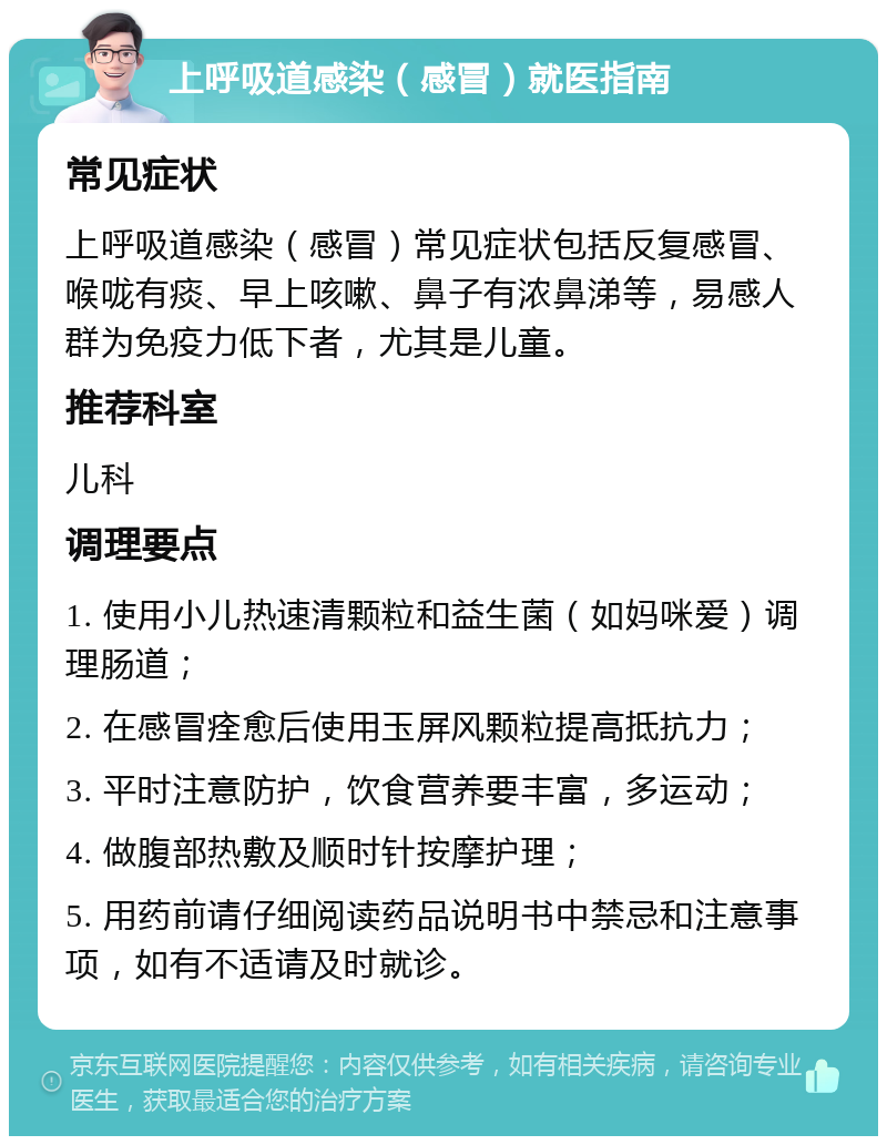 上呼吸道感染（感冒）就医指南 常见症状 上呼吸道感染（感冒）常见症状包括反复感冒、喉咙有痰、早上咳嗽、鼻子有浓鼻涕等，易感人群为免疫力低下者，尤其是儿童。 推荐科室 儿科 调理要点 1. 使用小儿热速清颗粒和益生菌（如妈咪爱）调理肠道； 2. 在感冒痊愈后使用玉屏风颗粒提高抵抗力； 3. 平时注意防护，饮食营养要丰富，多运动； 4. 做腹部热敷及顺时针按摩护理； 5. 用药前请仔细阅读药品说明书中禁忌和注意事项，如有不适请及时就诊。