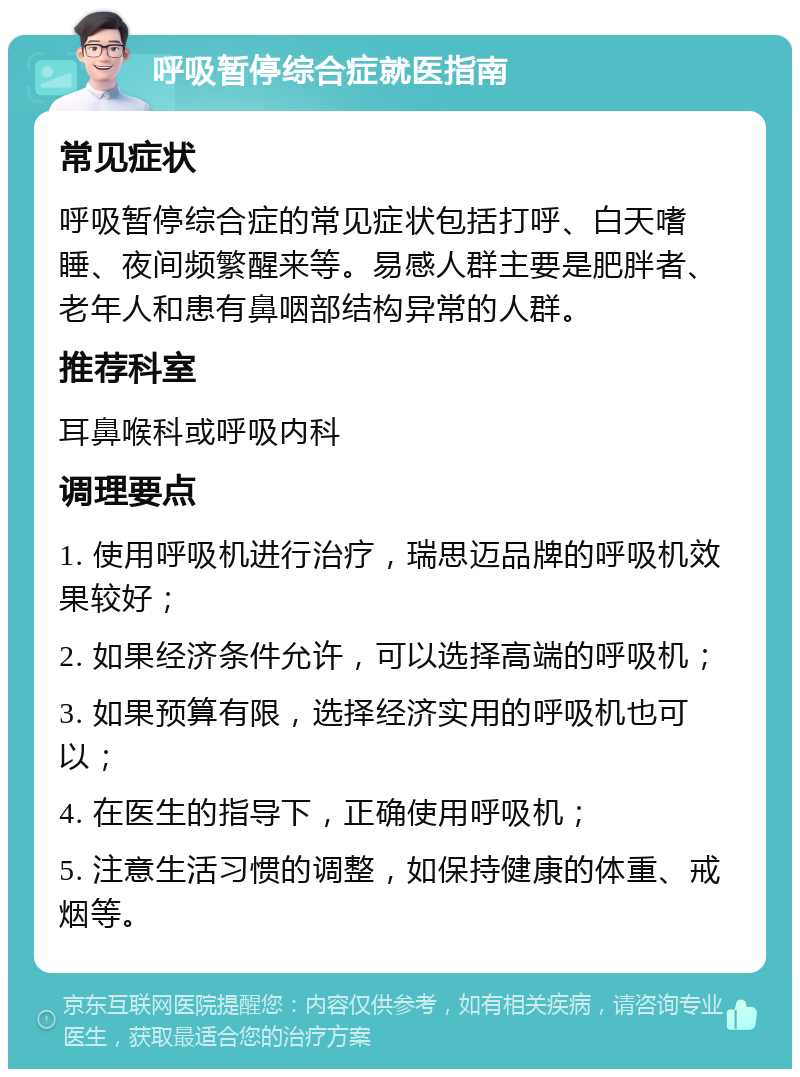 呼吸暂停综合症就医指南 常见症状 呼吸暂停综合症的常见症状包括打呼、白天嗜睡、夜间频繁醒来等。易感人群主要是肥胖者、老年人和患有鼻咽部结构异常的人群。 推荐科室 耳鼻喉科或呼吸内科 调理要点 1. 使用呼吸机进行治疗，瑞思迈品牌的呼吸机效果较好； 2. 如果经济条件允许，可以选择高端的呼吸机； 3. 如果预算有限，选择经济实用的呼吸机也可以； 4. 在医生的指导下，正确使用呼吸机； 5. 注意生活习惯的调整，如保持健康的体重、戒烟等。