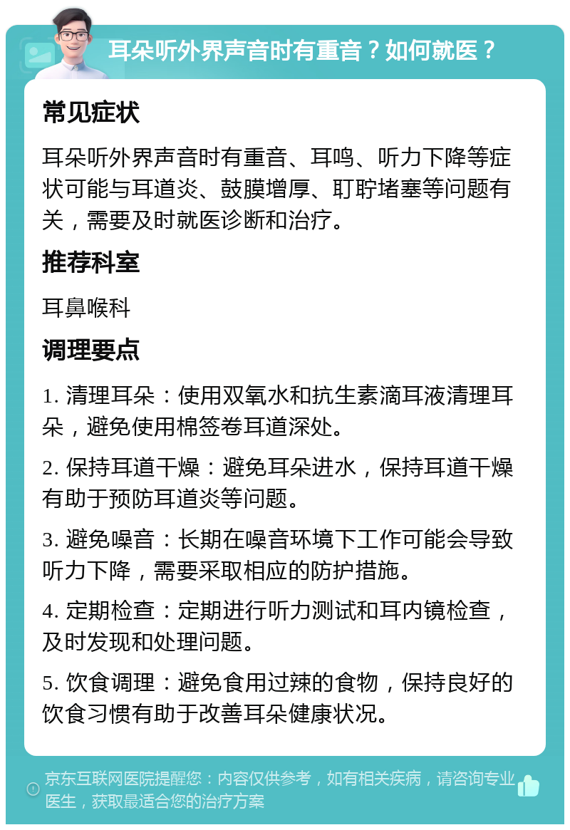 耳朵听外界声音时有重音？如何就医？ 常见症状 耳朵听外界声音时有重音、耳鸣、听力下降等症状可能与耳道炎、鼓膜增厚、耵聍堵塞等问题有关，需要及时就医诊断和治疗。 推荐科室 耳鼻喉科 调理要点 1. 清理耳朵：使用双氧水和抗生素滴耳液清理耳朵，避免使用棉签卷耳道深处。 2. 保持耳道干燥：避免耳朵进水，保持耳道干燥有助于预防耳道炎等问题。 3. 避免噪音：长期在噪音环境下工作可能会导致听力下降，需要采取相应的防护措施。 4. 定期检查：定期进行听力测试和耳内镜检查，及时发现和处理问题。 5. 饮食调理：避免食用过辣的食物，保持良好的饮食习惯有助于改善耳朵健康状况。