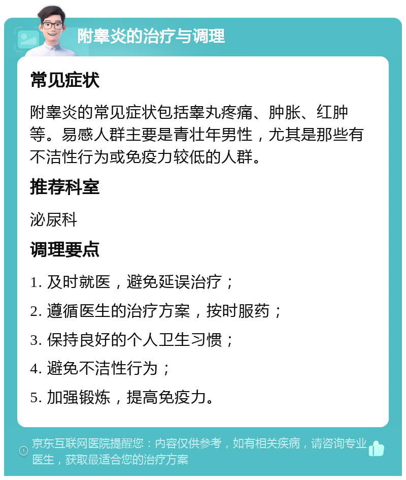 附睾炎的治疗与调理 常见症状 附睾炎的常见症状包括睾丸疼痛、肿胀、红肿等。易感人群主要是青壮年男性，尤其是那些有不洁性行为或免疫力较低的人群。 推荐科室 泌尿科 调理要点 1. 及时就医，避免延误治疗； 2. 遵循医生的治疗方案，按时服药； 3. 保持良好的个人卫生习惯； 4. 避免不洁性行为； 5. 加强锻炼，提高免疫力。