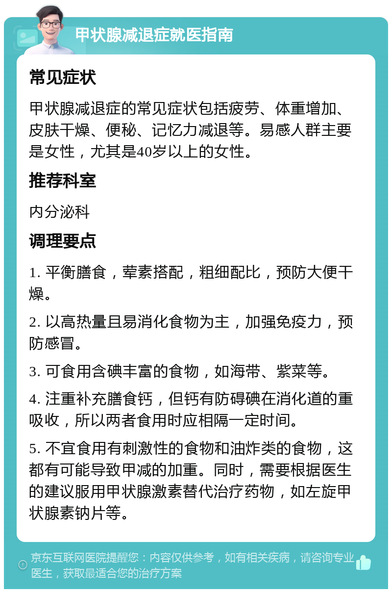 甲状腺减退症就医指南 常见症状 甲状腺减退症的常见症状包括疲劳、体重增加、皮肤干燥、便秘、记忆力减退等。易感人群主要是女性，尤其是40岁以上的女性。 推荐科室 内分泌科 调理要点 1. 平衡膳食，荤素搭配，粗细配比，预防大便干燥。 2. 以高热量且易消化食物为主，加强免疫力，预防感冒。 3. 可食用含碘丰富的食物，如海带、紫菜等。 4. 注重补充膳食钙，但钙有防碍碘在消化道的重吸收，所以两者食用时应相隔一定时间。 5. 不宜食用有刺激性的食物和油炸类的食物，这都有可能导致甲减的加重。同时，需要根据医生的建议服用甲状腺激素替代治疗药物，如左旋甲状腺素钠片等。