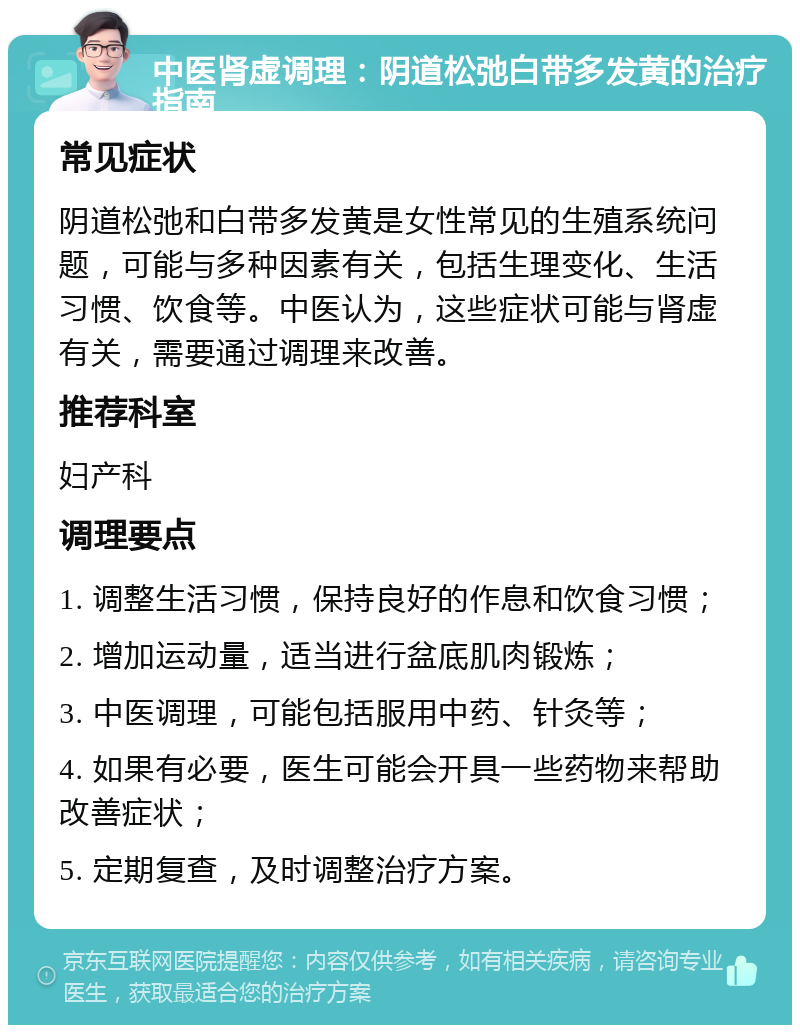 中医肾虚调理：阴道松弛白带多发黄的治疗指南 常见症状 阴道松弛和白带多发黄是女性常见的生殖系统问题，可能与多种因素有关，包括生理变化、生活习惯、饮食等。中医认为，这些症状可能与肾虚有关，需要通过调理来改善。 推荐科室 妇产科 调理要点 1. 调整生活习惯，保持良好的作息和饮食习惯； 2. 增加运动量，适当进行盆底肌肉锻炼； 3. 中医调理，可能包括服用中药、针灸等； 4. 如果有必要，医生可能会开具一些药物来帮助改善症状； 5. 定期复查，及时调整治疗方案。