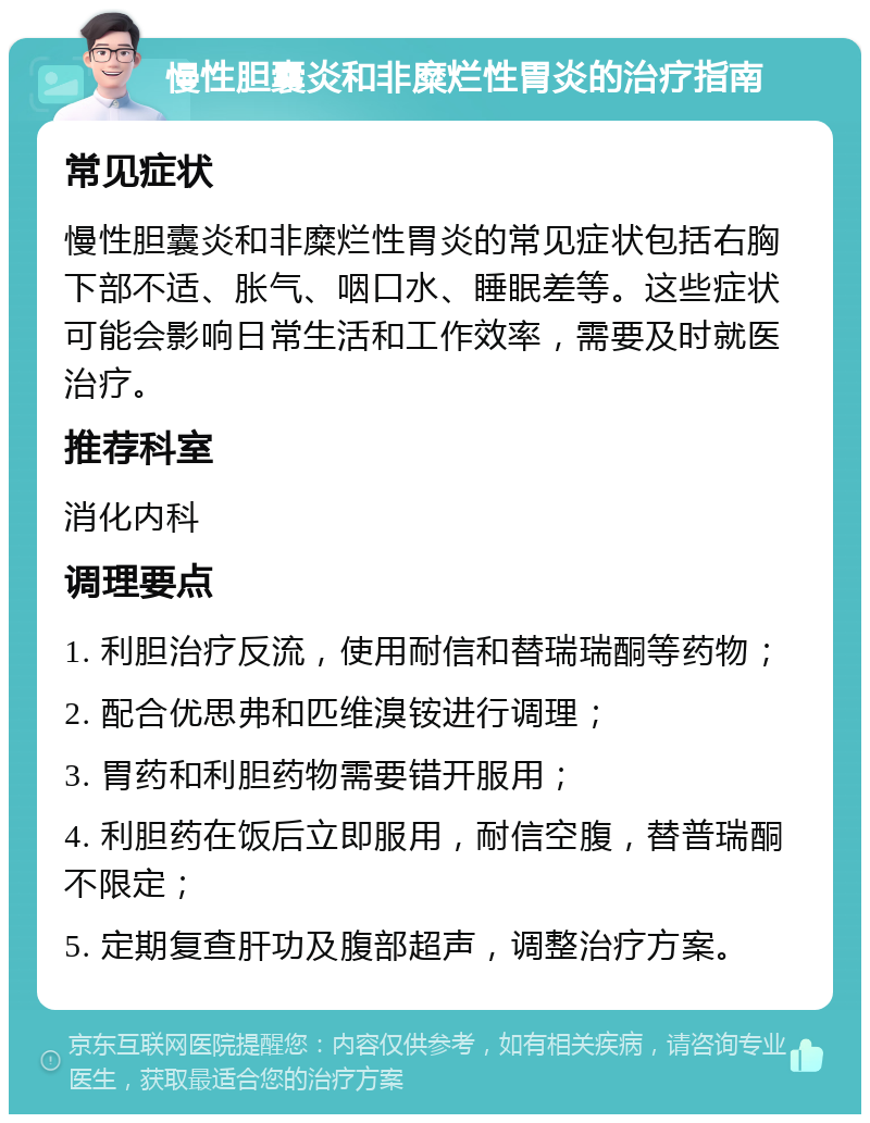 慢性胆囊炎和非糜烂性胃炎的治疗指南 常见症状 慢性胆囊炎和非糜烂性胃炎的常见症状包括右胸下部不适、胀气、咽口水、睡眠差等。这些症状可能会影响日常生活和工作效率，需要及时就医治疗。 推荐科室 消化内科 调理要点 1. 利胆治疗反流，使用耐信和替瑞瑞酮等药物； 2. 配合优思弗和匹维溴铵进行调理； 3. 胃药和利胆药物需要错开服用； 4. 利胆药在饭后立即服用，耐信空腹，替普瑞酮不限定； 5. 定期复查肝功及腹部超声，调整治疗方案。