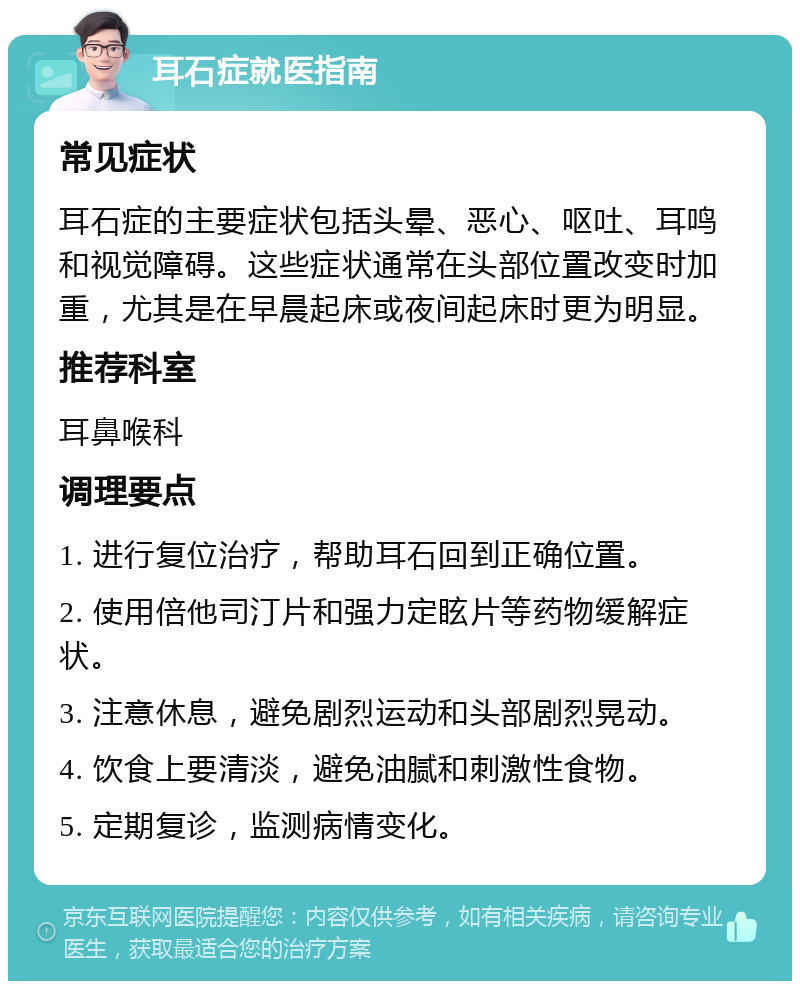 耳石症就医指南 常见症状 耳石症的主要症状包括头晕、恶心、呕吐、耳鸣和视觉障碍。这些症状通常在头部位置改变时加重，尤其是在早晨起床或夜间起床时更为明显。 推荐科室 耳鼻喉科 调理要点 1. 进行复位治疗，帮助耳石回到正确位置。 2. 使用倍他司汀片和强力定眩片等药物缓解症状。 3. 注意休息，避免剧烈运动和头部剧烈晃动。 4. 饮食上要清淡，避免油腻和刺激性食物。 5. 定期复诊，监测病情变化。