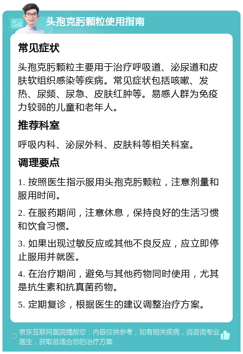 头孢克肟颗粒使用指南 常见症状 头孢克肟颗粒主要用于治疗呼吸道、泌尿道和皮肤软组织感染等疾病。常见症状包括咳嗽、发热、尿频、尿急、皮肤红肿等。易感人群为免疫力较弱的儿童和老年人。 推荐科室 呼吸内科、泌尿外科、皮肤科等相关科室。 调理要点 1. 按照医生指示服用头孢克肟颗粒，注意剂量和服用时间。 2. 在服药期间，注意休息，保持良好的生活习惯和饮食习惯。 3. 如果出现过敏反应或其他不良反应，应立即停止服用并就医。 4. 在治疗期间，避免与其他药物同时使用，尤其是抗生素和抗真菌药物。 5. 定期复诊，根据医生的建议调整治疗方案。